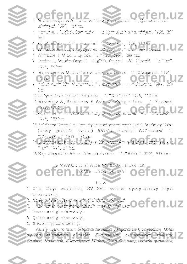 2. Muhammadjonov A. Temur va Temuriylar saltanati. –T.; Qomuslar Bosh 
tahririyati. 1994, -156 bet.
3. Temur va Ulug’bek davri tarixi. –T.: Qomuslar bosh tahririyati. 1996, -264
bet.
4. Ulug’bek Mirzo. To‘rt ulus tarixi. –T.: Cho‘lpon, 1993, -352 bet.
5. Ahmedov A. Ulug’bek (hayoti va faoliyati) –T.; “Fan”. 1991, -64 bet.
6. Ahmedov B. Mirzo Ulug’bek. –T.: “Fan”. 1994, -288 bet.
7. Ibodov   J.,   Matvievskaya   G.   Ulug’bek   shogirdi   –   Ali   Qushchi.   –T.:   “Fan”.
1994, -34 bet.
8. Mamadazimov M. Ulug’bek va uning rasadxonasi. –T.: O‘zbekiston. 1994, -
10 bet.
9. Bobur   Zahiriddin   Muhammad.   “Boburnoma”:   -T.:   Yulduzcha.   1989,   -368
bet.
10. Uil’yam Ersin. Bobur Hindistonda. –T.: “Cho‘lpon”. 1995, -110 bet.
11. Mashrabov   Z.,   Shokarimov   S.   Asrlarni   bo‘ylagan   Bobur.   –T.:   Yozuvchi.
1997, -176 bet.
12. Hoshimov   I.   Hindistonda   Boburiylar   sulolasi   saltanati.   –T.:   “O‘qituvchi”.
1996, -133 bet.
13. Bo‘riboev Omonullo. Temuriylar davri yozma manbalarida Markaziy Osiyo
(tarixiy   geografik   lavhalar)   //Mas`ul   muharrir:   A.O‘rinboev/   -T.:
“O‘zbekiston”. 1997, -186 bet.
14. O‘rinboev A., Bo‘riev O. G’iyosiddin Naqqoshning Xitoy safarnomasi. –T.:
“Fan”. 1991, -54 bet.
15. Xoja Ubaydulloh Ahror. Tabarruk risolalar.  –T.: “Adolat”. 2004, -385 bet.
9-MAVZU:  O’RTA OSIYO XONLIKLARIDA 
TARIXSHUNOSLIK FANI  
REJA
1. O‘rta   Osiyo   xalqlarining   XVI-XVII   asrlarda   siyosiy-iqtisodiy   hayoti
tarixshunosligi.
2. Abulg’ozi Bahodirxon va uning “Shajarai turk” asari.
3. Hofiz Tanish Buxoriyning “Sharafnomayi shohiy” asari.
4. Buxoro xonligi tarixnavisligi.
5. Qo‘qon xonligi tarixnavisligi.
6. Xiva xonligi tarixnavisligi.
А s о siy   tushunch а l а r :   SH а j а r а i   t а r о kim а ,   SH а j а r а i   turk,   n о m а dizm,   D о liti
qipch о q,   ko`chm а nchi   o`zb е kl а r,   SH а yb о niyl а r,   А sht а r хо niyl а r,   хо nlikl а r,
V а mb е ri,   N о dirsh о h,   SH а r а dj о m а i   SH о hiy,   O`rt а   О siyoning   ikkinchi   quruvchisi, 