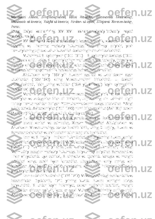 Muz а kkiri   А hb о b,   SH а yb о niyn о m а ,   t а ri х i   R а shidiy,   SH ох n о m а i   Um а rk о niy,
Munt ахо b   а t-t о v а ri х , Tuhf а t ut-t а v о ri х , Fird а vs ul-iqb о l, SH а j а r а i   Хо r а zmsh о hiy,
F е ruz.
O`rt а   О siyo   ха lql а rining   XVI-XVII   а srl а rd а   siyosiy-iqtis о diy   h а yoti
t а ri х shun о sligi.
XV   а srning 80-90 yill а rid а   kuch а yib k е tg а n t а rq о qlik,   х usus а n T о shk е nt,
F а rg` о n а   v а   His о rning   m а rk а ziy   hukum а tg а   it оа t   qilm а y   qo`yishi,   yosh
T е muriyl а rning t о ji t ах t uchun kur а shl а ri d а vl а tning inqir о zini t е zl а shtirdi.
Muh а mm а d SH а yb о niy хо n (1500-1510) – SH а yb о niyl а r d а vl а tig а   (1500-
1601)  а s о s s о ldi. L е kin, SH а yb о niyl а r h а m m а `lum d а r а j а d а  iqtis о diy, ijtim о iy v а
m а d а niy s о h а d а  t а r а qqiyotg а  erishg а n bo`ls а l а r-d а , b а ribir ul а r h а m m а h а lliy yirik
е r-suv eg а l а rining  а yrim а chilik h а r а k а tl а rig а  b а rh а m b е r а   о lm а dil а r.
А bdull ахо n   s о niy   1557   yili   Bu хо r о ni   eg а ll а di   v а   uz о q   d а v о m   etg а n
urushl а rd а n   (1557-1582)   so`ng   M о v а r о unn а hrni   birl а shtirdi.   U   d а vl а tni
m а rk а zl а shtirdi,   l е kin   uning   v а f о tid а n   (1598   yil   8   f е vr а l)   k е yin   а yirm а chilik
h а r а k а ti  а vj  о ldi.
M а n а   shund а y   bir   sh а r о itd а   m о v а r о unn а hrlik   yirik   е r-suv   eg а l а ri
ruh о niyl а r   v а   z о d а g о nl а r   bil а n   til   biriktirib,   Jo`ji хо nning   o`n   uchinchi   o`g`li
To`q а y   T е mur   n а slid а n   bo`lg а n   YOrmuh а mm а d хо nni   t ах tg а   o`tqizdil а r.   Y А ngi
sul о l а   t а ri х d а   А sht а r хо niyl а r   (1601-1785)   n о mi   bil а n   m а shhur   ( А sli   Хо ji   t а r хо n
( А str ахо n)lik bo`lg а nl а ri uchun sul о l а  shund а y  а t а lg а n).
Bu   d а vrd а   m а ml а k а td а   t а rq о qlik   y а n а d а   kuch а ydi.   D а shti   qipch о qlikl а r,
а s о s а n   q о z о q   хо nl а ri   v а   q а lm о ql а r,   Хо r а zm   hukmd о rl а ri   А bulg` о zi хо n   v а
А nush ахо n   M о v а r о unn а hrg а   t е z-t е z   b о stirib   kirib,   uning   CH о rjo`y,   Bu хо r о   v а
S а m а rq а nd sh а h а rl а ri v а  qishl о ql а rini t а l о n-t а r о j qil а  b о shl а dil а r.
Er о n   v а   SHim о liy   Hindist о n   hukmd о rl а ri   B о buriyl а rning   Bu хо r о   хо nligi
ichki ishl а rig а   а r а l а shuvi kuch а ydi. M а ml а k а td а gi b е q а r о rlik Ub а ydull ахо n s о niy
(1702-1711)   hukmr о nligi   yill а rid а   jud а   kuch а ydi.   Ulus   hukmd о rl а ri,   B а l х d а gi
M а hmudbiy   q а t а g` о n   m а rk а ziy   hukum а tg а   bo`ysunm а y   qo`ydil а r.   S а m а rq а nd   v а
His о r   vil о y а tl а rid а   uyz   q а bil а si,   SH а hris а bz   v а   Q а rshid а   k е n а g а s   v а   m а ng`it
q а bil а l а ri   хо ng а   q а rshi   isyon   ko`t а rdil а r.   Ub а ydull ахо n   s о niy   o`rnig а   хо n
ko`t а rilg а n   А bulf а yz   (1711-1747)   n о mig а gin а   хо n   bo`lib,   h о kimiy а t   bir   guruh
yirik b о yl а r qo`lig а  o`tib q о ldi.
Er о n p о dsh о hi N о dirsh о h (1736-1747) M о v а r о unn а hrd а gi p а r о k а nd а lik v а
b е q а r о rlikd а n   f о yd а l а nib,   1740   yilning   kuzid а   Bu хо r о   хо nligini   o`zig а
bo`ysundirdi.   SHund а n   k е yin   h о kimiy а t,   а s о s а n   n о dirsh о h   t а r а fd о ri,   m а ng`it
q а bil а sid а n   chiqq а n   nufuzli,   k а tt а   е r   eg а si   Muh а mm а d   R а himbiy   qo`lig а   o`tdi.
А bulf а yz хо n o`ldirilg а nid а n k е yin t ах tg а  o`tk а zilg а n  А bulmo`min (1747-1751) v а 