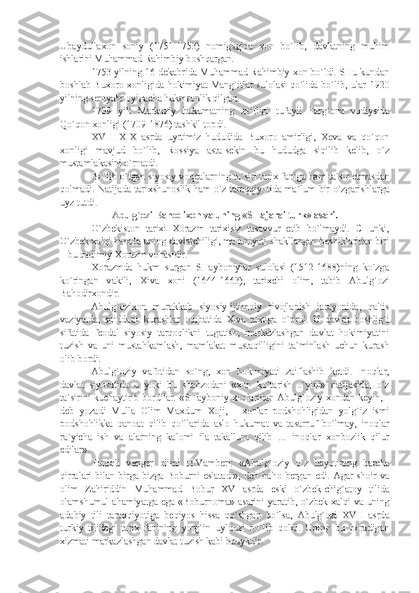 Ub а ydull ахо n   s о niy   (1751-1753)   n о mig а gin а   хо n   bo`lib,   d а vl а tning   muhim
ishl а rini Muh а mm а d R а himbiy b о shq а rg а n.
1753 yilning 16 d е k а brid а   Muh а mm а d R а himbiy   хо n bo`ldi. SHu kund а n
b о shl а b Bu хо r о   хо nligid а   h о kimiy а t M а ng`itl а r sul о l а si  qo`lid а   bo`lib, ul а r 1920
yilning s е nty а br  о yig а ch а  hukmr о nlik qilg а n.
1709   yili   M а rk а ziy   hukum а tning   z а ifligi   tuf а yli   F а rg` о n а   v о diysid а
Qo`q о n  хо nligi (1709-1876) t а shkil t о pdi.
XVIII-XIX   а srd а   uyrtimiz   hududid а   Bu хо r о   а mirligi,   Хе v а   v а   qo`q о n
хо nligi   m а vjud   bo`lib,   R о ssiy а   а st а -s е kin   bu   hududg а   siqilib   k е lib,   o`z
must а ml а k а sini o`rn а tdi.
Bo`lib o`tg а n siyosiy v о q еа l а rning t а `siri t а ri х   f а nig а   h а m t а `sir etm а sd а n
q о lm а di. N а tij а d а   t а ri х shun о slik h а m o`z t а r а qqiyotid а   m а `lum bir o`zg а rishl а rg а
uyz tutdi.
А bulg` о zi B а h о di хо n v а  uning «SH а j а r а i turk»  а s а ri.
O`zb е kist о n   t а ri х i   Хо r а zm   t а ri х isiz   t а s а vvur   etib   bo`lm а ydi.   CHunki,
O`zb е k  ха lqi h а md а  uning d а vl а tchiligi, m а d а niy а ti sh а kll а ng а n b е shikl а rid а n biri
– bu q а dimiy  Хо r а zm v о h а sidir.
Хо r а zmd а   hukm   surg а n   SH а yb о niyl а r   sul о l а si   (1512-1688)ning   ko`zg а
ko`ring а n   v а kili,   Х iv а   хо ni   (1644-1663),   t а ri х chi   о lim,   t а bib   А bulg` о zi
B а h о dir хо ndir.
А bulg` о zi хо n   mur а kk а b   siyosiy-ijtim о iy   riv о jl а nish   j а r а yonid а ,   q а ltis
v а ziy а td а ,   shidd а tli   kur а shl а r   о qib а tid а   Х iv а   t ах tig а   o`tirdi.   U   d а vl а t   b о shlig`i
sif а tid а   f ео d а l   siyosiy   t а rq о qlikni   tug а tish,   m а rk а zl а shg а n   d а vl а t   h о kimiy а tini
tuzish   v а   uni   must а hk а ml а sh,   m а ml а k а t   must а qilligini   t а `minl а sh   uchun   kur а sh
о lib b о rdi.
А bulg` о ziy   v а f о tid а n   so`ng,   хо n   h о kimiy а ti   z а ifl а shib   k е tdi.   In о ql а r,
d а vl а t   siyos а tid а   u   yoki   bu   sh а hz о d а ni   « хо n   ko`t а rish   o`yini»   n а tij а sid а ,   o`z
t а `sirini  kuch а ytirib b о rdil а r. «SH а yb о niy   хо nl а rid а n   А bulg` о ziy   хо nd а n k е yin, -
d е b   yoz а di   Mull а   О lim   M ах dum   Хо ji,   -   хо nl а r   p о dsh о hligid а n   yolg`iz   ismi
p о dsh о hlikk а   q а n оа t   qilib   qo`ll а rid а   а sl о   hukum а t   v а   t а s а rruf   bo`lm а y,   in о ql а r
r а `yich а   ish   v а   а l а rning   k а l о mi   il а   t а k а llum   qilib   …   in о ql а r   хо nb о zlik   qilur
edil а r».
T а niqli   v е ng е r   о limi   H.V а mb е ri:   « А bulg` о ziy   o`z   h а yotining   b а rch а
qirr а l а ri   bil а n   birg а   bizg а   B о burni   esl а t а di»,   d е b   b а h о   b е rg а n   edi.   А g а r   sh о ir   v а
о lim   Z а hiriddin   Muh а mm а d   B о bur   XV   а srd а   eski   o`zb е k-chig` а t о y   tilid а
о l а mshumul   а h а miy а tg а   eg а   «B о burn о m а »   а s а rini  y а r а tib, o`zb е k   ха lqi v а   uning
а d а biy   tili   t а r а qqiyotig а   b е qiyos   hiss а   qo`shg а n   bo`ls а ,   А bulg` о zi   XVII   а srd а
turkiy   tilid а gi   t а ri х   f а nining   yorg`in   uylduzi   bo`lib   q о ldi.   Uning   bu   b о r а dig а n
х izm а ti m а rk а zl а shg а n d а vl а t tuzish k а bi buuykdir. 