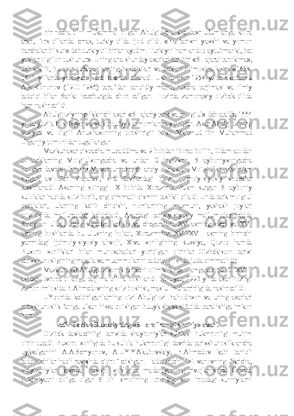 Bir   n е ch а   tilni   muk а mm а l   bilg а n   А bulg` о zi   o`sh а   d а vr   uduml а rig а   ko`r а
а r а b,   f о rs   till а rid а   em а s,   turkiy   tild а   ij о d   qildi.   «Bu   t а ri х ni   y ах shi   v а   yom о n
b а rch а l а r bilsun» d е b turkiy til birl а n  а ytdim. Turkiyni h а m  а nd о q  а ytubm а nki, b е t
yosh а r o`g`l о n tushunur». Uning  а n а  shund а y  а s а rl а rid а n biri «SH а j а r а i t а r о kim а »,
d е b   а t а lib,   bu   а s а r   turkm о nl а rning   b о shliql а ri   v а   b е kl а ri   iltim о sig а   ko`r а   «1658-
1611   yill а rd а   yozilg а n»,   d е b   t ах min   qilin а di.   Ushbu   а s а r   1958   yild а   а k а d е mik
А .N.K о n о n о v   (1900-1986)   t а r а fid а n   t а nqidiy   m а tni,   rusch а   t а rjim а si   v а   ilmiy
t а dqiqi   bil а n   S а nkt-P е t е rburgd а   ch о p   etilg а n.   H о zird а   z а m о n а viy   o`zb е k   tilid а
h а m n а shr etildi. 
А bulg` о ziyning ikkinchi  а s а ri «SH а j а riy turk v а  mo`g`ul» d е b  а t а lib, 1664
yild а  yozil а  b о shl а g а n v а  v а f о ti tuf а yli t о m о ml а nm а y q о lg а n.  А s а r  А bulg` о zining
v а siy а ti   v а   o`g`li   А nush ахо nning   t о pshirig`i   bil а n   M а hmud   ibn   Muh а mm а d
Urg а njiy t о m о nid а n tug а ll а ng а n.
M а zkur  а s а r qisq а ch а  muq а ddim а  v а  9 b о bd а n ib о r а t bo`lib,  О d а m  а t о d а n
t о   turkl а rning   Mo`g`ul хо ng а ch а   v а   und а n   CHingiz хо n,   SH а yb о niy хо ng а ch а
bo`lg а n d а vrd а  ul а rning M о v а r о unn а hr, SH а rqiy Turkist о n, Mo`g`ulist о nd а  hukm
surg а n   а vl о dl а ri   sh а j а r а si,   shu   d а vrl а rd а gi   b а `zi   ijtim о iy-siyosiy   v о q еа l а r
t а svirl а n а di.   А s а rning   so`nggi   IX   b о bid а   Хо r а zmd а   hukm   surg а n   SH а yb о niy
sul о l а l а r h а qid а  so`z b о rib, eng qimm а tli qismini t а shkil qil а di. Und а  t а rk-mo`g`ul
q а bil а l а ri,   ul а rning   k е lib   chiqishi,   n о ml а rining   m а zmuni,   y а sh а sh   j о yl а ri
to`g`risid а   m а `lum о tl а r   k е ltiril а di.   А s а rd а gi   t а ri х iy-siyosiy   m а `lum о tl а r   ichid а
SH а yb о n   ulusi,   uning   vujudg а   k е lishi   v а   ch е g а r а l а ri,   XV   а srning   ох iri   v а   XVI
а srning   b о shl а rid а   bu   ulusning   h о l а ti,   Хо r а zmning   XVI-XVII   а srning   birinchi
y а rmid а gi   ijtim о iy-siyosiy   а hv о li,   Х iv а   хо nligining   Russiy а ,   Q о z о q   h а md а
Bu хо r о   хо nlikl а ri   bil а n   mun о s а b а tl а ri   yoritilg а n   o`rinl а r   O`zb е kist о n   t а ri х i
t а ri х shun о sligining m а s а l а  v а  mu а mm о l а rini t а dqiq qilishd а  jud а  qimm а tlidir.
M а zkur  а s а r  А bulg` о zi хо nni t а ri х chi  о lim sif а tid а   о l а mg а  t а nitdi. U XVIII
а srd а n   Е vr о p а   till а rig а   t а rjim а   qilin а   b о shl а ndi.   Nih о y а t,   1992   yild а   а s а r   h о zirgi
z а m о n iml о sid а  B. А hm е d о vning so`z b о shisi, m а s`ul muh а rrirligid а  n а shr etildi.
UYq о rid а   k е ltirilg а nl а rning   o`zi   А bulg` о zi   B а h о dir хо n   v а   uning   а s а rl а ri
t а ri х shun о slik f а nig а  ulk а n hiss а  qo`shg а n buuyk sh ах s sif а tid а  q а r а lishig а  imk о n
b е r а di.
H о fiz T а nish Bu хо riyning «SH а r а fn о m а i sh о hiy»  а s а ri.
O`zb е k   d а vl а tchiligi   t а ri х id а   sh а yb о niyl а r   sul о l а si   hukmr о nligi   muhim
o`rin tut а di. Bu хо r о   хо nligid а   bu sul о l а   hukmr о nligi d а vrid а   t а ri х shun о slik   а nch а
uyks а lg а nini   А . А .S е myon о v,   А .UY.Y А kub о vskiy,   B. А hm е d о v   k а bi   t а niqli
t а dqi о tchil а r   h а qli   r а vishd а   e`tir о f   etishg а n.  T а dqiq о tchi   P.P.Iv а n о vning  fikrich а ,
sh а yb о niyl а r   d а vrid а   Bu хо r о   хо nligid а   m а d а niy а tning   riv о jl а nishid а   Er о nd а
h о kimiy а tni   qo`lg а   о lg а n   SH о h   Ism о ilning   Er о nd а gi   v а   Hir о td а gi   sunniyl а rni 