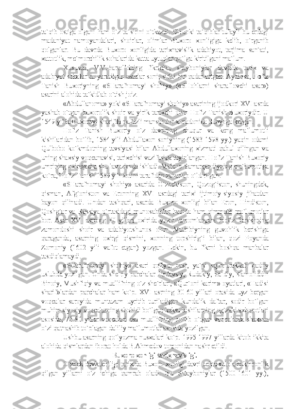 t а `qib   о stig а   о lg а ni  h а m  o`z t а `sirini   o`tk а zdi. CHunki  t а `qibl а r  tuf а yli  bu   е rd а gi
m а d а niy а t   n а m о y а nd а l а ri,   sh о irl а r,   о liml а r   Bu хо r о   хо nligig а   k е lib,   o`rg а nib
q о lg а nl а r.   Bu   d а vrd а   Bu хо r о   хо nligid а   t а ri х n а vislik   а d а biyot,   t а rjim а   s а n` а ti,
ха tt о tlik, m е `m о rchilik s о h а l а rid а  k а tt а  uytuql а r qo`lg а  kiritilg а ni m а `lum.
Х usus а n,   V.V.B а rt о l’dning   fikrich а ,   sh а yb о niyl а r   d а vrid а   t а ri х   v а
а d а biyot s о h а l а rid а   y а r а tilg а n   а s а rl а r s о ni, sif а ti bir q а d а r   о rtg а n.   А yniqs а , H о fiz
T а nish   Bu хо riyning   «SH а r а fn о m а yi   sh о hiy»   («SH о hl а rni   sh а r а fl о vchi   а s а r»)
а s а rini  а l о hid а  t а `kidl а b o`tish j о iz.
« А bdull а n о m а » yoki «SH а r а fn о m а yi sh о hiy»  а s а rining ij о dk о ri XVI  а srd а
y а sh а b   o`tg а n   bu хо r о lik   sh о ir   v а   yirik   t а ri х chi   о lim   H о fiz   T а nish   Bu хо riydir.   U
1549 yild а  Bu хо r о yi sh а rifd а  nufuzli m а ns а bd о r  хо n а d о nid а  dunyog а  k е lg а n.
H о fiz   T а nish   Bu хо riy   o`z   d а vrining   chuqur   v а   k е ng   m а `lum о tli
kishil а rid а n bo`lib, 1584 yili   А bdull ахо n s о niyning (1583-1598 yy.) y а qin   о d а mi
Qulb о b о   ko`kmd о tning   t а vsiy а si   bil а n   А bdull ахо ning   х izm а ti   q а bul   qiling а n   v а
uning sh ах siy v о q еа n а visi, t а ri х chisi v а zif а sig а  t а yinl а ng а n. H о fiz T а nish Bu хо riy
umrining  ох irig а ch а  shu l а v о zimd а  ishl а di. M а l е h о  S а m а rq а ndiyning m а `lum о tig а
ko`r а , H о fiz T а nish 1589 yili  хо tini t а r а fid а n z а h а rl а b o`ldirilg а n.
«SH а r а fn о m а yi   sh о hiy»   а s а rid а   O`zb е kist о n,   Q о z о g`ist о n,   shuningd е k,
qism а n,   А fg` о nist о n   v а   Er о nning   XVI   а srd а gi   t а ri х i   ijtim о iy-siyosiy   jih а td а n
b а yon   qilin а di.   Und а n   t а shq а ri,   а s а rd а   Bu хо r о   хо nligi   bil а n   Er о n,   Hindist о n,
Q о shg` а r   v а   R о ssiy а   o`rt а sid а gi   mun о s а b а tl а r   h а qid а   h а m   qimm а tli   m а `lum о tl а r
b о r.   А s а r   XVI   а srning   80   yill а ri   ох irid а   yozib   t а m о ml а ng а n.   H о fiz   T а nishning
z а m о nd о shi   sh о ir   v а   а d а biyotshun о s   о lim   Mutribiyning   guv о hlik   b е rishig а
q а r а g а nd а ,   а s а rning   ох irgi   qismini,   хо nning   t о pshirig`i   bil а n,   q о zi   P о y а nd а
Z о m о niy   (1602   yili   v а f о t   etg а n)   yozg а n.   L е kin,   bu   fikrni   b о shq а   m а nb а l а r
t а sdiql а m а ydi.
«SH а r а fn о m а yi   sh о hiy»   а s а ri   q о fiy а t   n а sr,   y а `ni   s а j-mur а kk а b   b а diiy
uslubd а   yozilg а n. Und а   sh е `riy p а rch а l а r Fird а vsiy, Rud а kiy, S а `diy, K а m о liddin
Bin о iy, Mushfiqiy v а   mu а llifning o`z sh е `rl а ri, «Qur` о ni k а rim»   о y а tl а ri, «H а disi
sh а rif»l а rd а n   p а rch а l а r   h а m   ko`p.   XVI   а srning   30-60   yill а ri   о r а sid а   uyz   b е rg а n
v о q еа l а r   s а r о yid а   munt а z а m   uyritib   turil а dig а n   kund а lik   d а ft а r,   s о dir   bo`lg а n
muhim siyosiy v о q еа l а rning sh о hidi bo`lg а n k е ks а  kishil а rning  о g`z а ki  ах b о r о tl а ri
а s о sid а ,   70-80   yill а r   v о q еа l а ri   es а   mu а llifning   bo`lib   o`tg а n   v о q еа l а rd а   sh ах s а n
o`zi q а tn а shib to`pl а g а n d а liliy m а `lum о tl а r  а s о sid а  yozilg а n.
Ushbu   а s а rning qo`lyozm а   nus ха l а ri ko`p. 1995-1997 yill а rd а   kit о b ikkit а
а l о hid а  qisml а rd а n ib о r а t h о ld а  B. А hm е d о v t о m о nid а n n а shr etildi.
Bu хо r о   хо nligi t а ri х n а visligi.
O`zb е k d а vl а tchiligi t а ri х id а  Bu хо r о   хо nligi d а vri ucht а  sul о l а  hukmr о nlik
qilg а n   yill а rni   o`z   ichig а   q а mr а b   о l а di.   Bu   SH а yb о niyl а r   (1500-1601   yy.), 