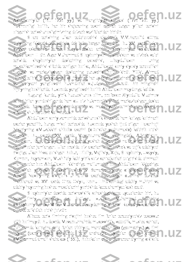 А sht а r хо niyl а r   (1601-1756   yy.)   v а   m а ng`itiyl а r   sul о l а si   (1776-1920   yy.)
hukmr о nligi   bo`lib,   h а r   bir   sh а j а r а ning   t ах tni   eg а ll а b   turg а n   yill а ri   t а ri х ini
o`rg а nish t а ri х shun о sligimizning d о lz а rb v а zif а l а rid а n biridir.
SH а rq   t а ri х ining   ulk а n   t а dqiq о tchisi   а k а d е mik   V.V.B а rt о l’d   «O`rt а
О siyoning ikkinchi  quruvchisi» d е b b а h о   b е rg а n hukmd о r – bu XVI   а srd а   hukm
surg а n   а sk а rb о shi   h а md а   buuyk   d а vl а t   а rb о bi,   sh а yb о niyl а r   sul о l а sid а n
А bdull ахо n   II   dir.   А g а r   Muh а mm а d   SH а yb о niy хо n   O`zb е kist о n   v а   o`zb е k   ха lqi
t а ri х id а   sh а yb о niyl а r   d а vl а tining   а s о schisi,   Ub а ydull ахо n   I   uning
must а hk а ml о vchisi sif а tid а   t а nilg а n bo`ls а ,   А bdull ахо ni s о niy siyosiy t а rq о qlikni
tug а tish   v а   m а rk а zl а shg а n   d а vl а tning   quruvchisi   bo`lib   kirdi.   YOki,   А hm а d
D о nish t а `biri bil а n  а ytg а nd а : «Hijriyning h а r uyzinchi, minginchi yill а rid а  d а vl а t
v а   j а miy а tni   y а ngil о vchi   hukmd о rl а r   vujudg а   k е lib   tur а di.   Bir   minginchi
hijriyning b о shl а rid а  Bu хо r о d а  y а ngil о vchi bo`lib  А bdull ахо n m а yd о ng а  k е ldi».
Bugungi   kund а ,   yirik   huquqshun о s   о lim,   pr о f е ss о r   Ziyodull а   Muqim о v
t а `biri bil а n yond о shilg а nd а   h а m «U o`z hukmr о nlik yill а ri m а rk а zl а shg а n d а vl а t
tims о lid а   f а r о v о nlik,   Turkist о nd а   t а rtib   v а   m а d а niy а tni   t а `minl а g а n   h а kmd о r
sif а tid а  shuhr а t t о pib k е lm о qd а ».
А bdull ахо n s о niy z а m о nid а  t а ri х shun о slik s о h а sid а  h а m ko`zg а  ko`rin а rli
а s а rl а r   y а r а tilib,   bung а   mis о l   t а riq а sid а   Bu хо r о d а   y а sh а b   ij о d   qilg а n   H а s а nh о ji
Nis о riyning   «Muz а kkiri   а hb о b»   а s а rini   («Do`stl а r   yodn о m а si»)   k е ltirib   o`tish
mumkin.   Bu   а s а rd а   XVI   а srd а   M о v а r о unn а hrd а ,   shuningd е k,   А fg` о nist о n,
Hindist о n,   Er о n,   Turkiy а   v а   Q о shg` а rd а   y а sh а b   o`tg а n   228   n а f а r   sh о ir   h а qid а gi
m а `lum о tl а r   j а ml а ng а n.   Ul а r   о r а sid а   o`z   а s а rl а ri   bil а n   o`zb е k   v а   t о jik   а d а biyoti
riv о jig а  ulk а n hiss а  qo`shg а n B о bur, Hil о liy, M а jlisiy,  Хо j а , SH а yb о niy, Uv а ysiy,
K о mr о n, B а yr а m хо n, Mushfiqiy k а bi yirik so`z s а n` а tk о rl а ri to`g`risid а   qimm а tli
m а `lum о tl а r b о r.   А bdull ахо n Ikkinchig а   m а `lum о tl а r b о r.   А bdull ахо n Ikkinchig а
b а g`ishl а b   yozilg а n   bu   а s а r   D а vl а tsh о h   S а m а rq а ndiyning   «T а zkir а t   shu а r о »,
А lish е r   N а v о iyning   «M а j о lis   un-n а f о is»   а s а rl а rid а n   k е yin   «uchinchi   t а zkir а »
his о bl а n а di   v а   XVI   а srd а   O`rt а   О siyo,   Er о nu   Hindist о nd а gi   а d а biy   muhitni   v а
а d а biy h а yotning b о shq а  m а s а l а l а rini yoritishd а  k а tt а   а h а miy а t k а sb et а di.
SH а yb о niyl а r   d а vrid а   t а ri х n а vislik   s о h а sid а gi   k а tt а   uytuql а rd а n   biri,   bu
k а tt а   ilmiy   qimm а tg а   eg а   bo`lg а n,   х usus а n   Muh а mm а d   S о lihning
«SH а yb о niyn о m а »,   Mirz о   Muh а mm а d   H а yd а rning   «T а ri х i   R а shidiy»   а s а rl а rini
а l о hid а  t а `kidl а b o`tish j о izdir.
А lb а tt а   t а ri х   ilmining   riv о jini   b о shq а   ilm-f а nl а r   t а r а qqiyotisiz   t а s а vvur
qilib bo`lm а ydi. Bu d а vrd а  M о v а r о unn а hrd а  mus а vvirlik,  ха tt о tlik, musiq а  s а n` а ti,
fiqh   h а md а   ko`pgin а   а niq   f а nl а r:   tibbiyot,   m а ntiq,   h а nd а s а   (g ео m е triy а )   v а   ilmi
h а y` а t   ( а str о n о miy а )   s о h а l а rid а   h а m   а nch а gin а   uytuql а r   qo`lg а   kiritildi.
«Muh а mm а d   а m а li   sh а b а k а »   (1550),   B о b о k а l о n   mufti   S а m а rq а ndiyning   «Ris о l а 