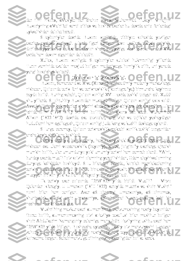 d а r   ilmi   his о b»,   «V а siy а t   b а r   ch а h о r   qism»,   Muh а mm а d   Hus а yn   Min а jjim
Bu хо riyning   «M а `rif а ti   s а mti   qibl а »   v а   b о shq а   а s а rl а r   bu   d а vrd а   а niq   f а nl а rd а gi
uyks а lishd а n d а l о l а t b е r а di.
SH а yb о niyl а r   d а vrid а   Bu хо r о   хо nligid а ,   tibbiyot   s о h а sid а   yozilg а n
а s а rl а r,   а yniqs а   kuch а ydi.   Ul а rd а   ilg а ri   surilg а n   d а v о   usull а ri,   t а sh х is   qo`yish,
d о ril а r   t а yyorl а sh   o`rt а   а sr   musulm о n   sh а rq   tibbiyotig а   хо s   ilg` о r   а n` а n а l а r   XVI
а srd а  h а m d а v о m etg а nid а n d а l о l а tdir.
Х ull а s,   Bu хо r о   хо nligd а   SH а yb о niyl а r   sul о l а si   hukmr о nligi   yill а rid а
Tur о n   z а minid а   а z а ld а n   m а vjud   bo`lg а n   m а d а niy а tg а   h о miylik   qilib,   uni   y а n а d а
y а ngi b о sqichg а  ko`t а rdi.
Qo`q о n  хо nligi t а ri х n а visligi.
 Bu хо r о , S а m а rq а nd v а   Х iv а  ( Хо r а zm) k а bi q а dimiy m а d а niy m а rk а zl а rg а
nisb а t а n, Qo`q о nd а   t а ri х   f а ni v а   t а ri х n а vislik (ist о ri о gr а fiy а ) birmunch а   k е yinr о q
p а yd о  bo`ldi. Buning s а b а bi, Qo`q о n  хо nligi XVIII  а srd а  t а shkil t о pg а n edi.  Х uddi
shu   yill а rd а   SH о hruhbiy   Bu хо r о d а n   must а qil   bo`lg а n   Qo`q о n   хо nligi   а s о s   s о ldi.
А vv а lgi Qo`q о n hukmd о rl а ri o`zl а rini «b е kl а r» yoki «biyl а r» d е b  а t а r edil а r. Ul а r
ichid а   О lim   (1798-1810)   birinchi   bo`lib   o`zini   « хо n»   d е b   а t а di.   Muh а mm а d
А li хо n   (1822-1842)   d а vrid а   es а   q о z о ql а r,   qirg`izl а r   v а   t о jikl а r   y а sh а ydig а n
hududl а rni h а m eg а ll а g а ch, Qo`q о n  хо nligi jud а  k е ng v а  kuchli d а vl а tg а   а yl а ndi.
SHung а   q а r а m а y, Qo`q о n t а ri х n а vislik m а kt а bi   хо nlik t а shkil t о pg а nid а n
а nch а  k е yin sh а kll а n а  b о shl а di.
T а ri х iy   а d а biyot   h а m   n а zmiy,   h а m   n а sriy   sh а kld а   yozil а rdi.   M а zmunig а
nisb а t а n   es а   ul а rni   v о q еа n а vislik   (b а yoniy),   хо tir а ,   jo`g`r о fiy   а s а rl а rg а   а jr а tish
mumkin bo`lib, ul а r umumdunyo yoki umumiy t а ri х ni h а m q а mr а b  о l а rdi. Y А `ni,
bund а y  а s а rd а  mu а llif o`z so`zini  о l а mning y а r а tilishid а n,  О d а m  а l а yhiss а l о mning
dunyog а   k е lishid а n   b о shl а ydi.   SHu   bil а n   bir   q а t о rd а ,   ko`pl а b   m а ml а k а tl а rning
t а ri х ini   h а m   t а svirg а   о l а di.  B о shq а   bir   а s а rl а r   es а   y ах lit   bir   t а ri х g а   b а g`ishl а nib,
mu а yy а n bir  хо n yoki sul о l а ning h а yoti yoritilg а n bo`l а di.
Ilk   t а ri х iy   а s а r   qo`q о nd а   1237/1823   yild а   bitildi.   Mu а llifi   –   Mirz о
Q а l а nd а r   Isf а r а giy.   U   Um а r хо n   (1810-1822)   s а r о yid а   mu а rri х   v а   sh о ir   Mushrif
n о mi   bil а n   h а m   t а nilg а n.   А s а r   «SH о hn о m а i   Um а r хо niy»,   «SH о hn о m а »,
shuningd е k,   «T а ri х i   а mir   Um а r хо niy»,   «SH о hn о m а i   Nusr а t   p а yom»   k а bi   bir
n е ch а  n о ml а r bil а n  а t а lg а n.
Mushrifning m а zkur   а s а ri «Um а rn о m а » m а nzum а sining n а sriy b а yonid а n
ib о r а t   bo`lib,   «Um а rn о m а »ning   o`zi   «F а zliy»   t аха llusi   bil а n   m а shhur   bo`lg а n
sh о ir   А bdulk а rim   N а m а ng о niy   q а l а mig а   m а nsubdir.   F а zliyning   ushbu   а s а ri   h а m
1237/1823   yild а   bitilg а n.   B о shq а ch а   а ytg а nd а ,   F а zliy   o`z   m а nzum а sini   tug а tg а n
z а h о tiyoq,   Um а r хо n   m а nzum а ning   n а sriy   b а yonini   t а yyorl а sh   uchun   Mushrifg а
ko`rs а tm а  b е rg а n. S а b а bim а nzulg а  tilining  о g`ir ek а nligid а n bo`ls а  k е r а k. 