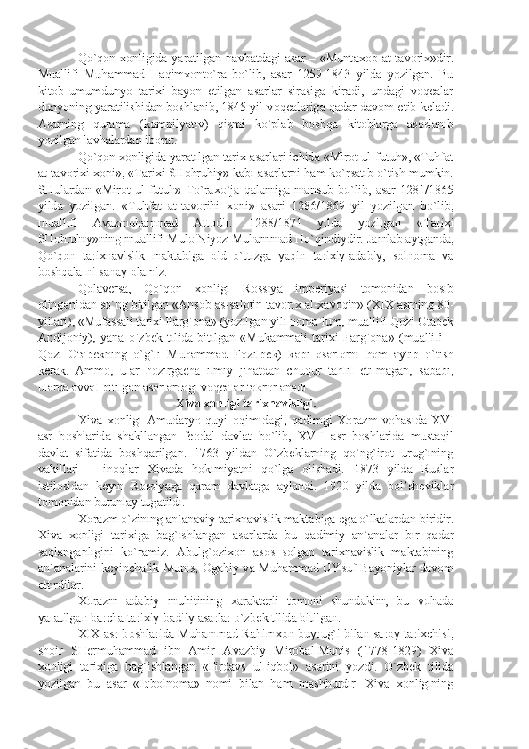 Qo`q о n   хо nligid а   y а r а tilg а n  n а vb а td а gi   а s а r  –  «Munt ахо b   а t-t а v о ri х »dir.
Mu а llifi   Muh а mm а d   H а qim хо nto`r а   bo`lib,   а s а r   1259-1843   yild а   yozilg а n.   Bu
kit о b   umumdunyo   t а ri х i   b а yon   etilg а n   а s а rl а r   sir а sig а   kir а di,   und а gi   v о q еа l а r
dunyoning y а r а tilishid а n b о shl а nib, 1845 yil v о q еа l а rig а  q а d а r d а v о m etib k е l а di.
А s а rning   qur а m а   (k о mpily а tiv)   qismi   ko`pl а b   b о shq а   kit о bl а rg а   а s о sl а nib
yozilg а n l а vh а l а rd а n ib о r а t.
Qo`q о n  хо nligid а  y а r а tilg а n t а ri х   а s а rl а ri ichid а  «Mir о t ul-futuh», «Tuhf а t
а t-t а v о ri х i  хо ni», «T а ri х i SH о hruhiy» k а bi  а s а rl а rni h а m ko`rs а tib o`tish mumkin.
SHul а rd а n   «Mir о t   ul-futuh»   To`r ах o`j а   q а l а mig а   m а nsub   bo`lib,   а s а r   1281/1865
yild а   yozilg а n.   «Tuhf а t   а t-t а v о rihi   хо ni»   а s а ri   1286/1869   yil   yozilg а n   bo`lib,
mu а llifi   А v а zmuh а mm а d   А tt о dir.   1288/1871   yild а   yozilg а n   «T а ri х i
SH о hruhiy»ning mu а llifi Mul о  Niyoz Muh а mm а d Ho`qindiydir. J а ml а b  а ytg а nd а ,
Qo`q о n   t а ri х n а vislik   m а kt а big а   о id   o`ttizg а   y а qin   t а ri х iy- а d а biy,   s о ln о m а   v а
b о shq а l а rni s а n а y  о l а miz.
Q о l а v е rs а ,   Qo`q о n   хо nligi   R о ssiy а   imp е riy а si   t о m о nid а n   b о sib
о ling а nid а n so`ng bitilg а n « А ns о b  а s-s а l о tin t а v о ri х   а l- ха v о qin» (XIX  а srning 80-
yill а ri), «Muf а ss а li t а ri х i F а rg` о n а » (yozilg а n yili n о m а `lum, mu а llifi Q о zi  О t а b е k
А ndij о niy),   y а n а   o`zb е k   tilid а   bitilg а n   «Muk а mm а li   t а ri х i   F а rg` о n а »   (mu а llifi   –
Q о zi   О t а b е kning   o`g`li   Muh а mm а d   F о zilb е k)   k а bi   а s а rl а rni   h а m   а ytib   o`tish
k е r а k.   А mm о ,   ul а r   h о zirg а ch а   ilmiy   jih а td а n   chuqur   t а hlil   etilm а g а n,   s а b а bi,
ul а rd а   а vv а l bitilg а n  а s а rl а rd а gi v о q еа l а r t а kr о rl а n а di.
Х iv а   хо nligi t а ri х n а visligi.
Х iv а   хо nligi   А mud а ryo   quyi   о qimid а gi,   q а dimgi   Хо r а zm   v о h а sid а   XVI
а sr   b о shl а rid а   sh а kll а ng а n   f ео d а l   d а vl а t   bo`lib,   XVII   а sr   b о shl а rid а   must а qil
d а vl а t   sif а tid а   b о shq а rilg а n.   1763   yild а n   O`zb е kl а rning   qo`ng`ir о t   urug`ining
v а kill а ri   –   in о ql а r   Х iv а d а   h о kimiy а tni   qo`lg а   о lish а di.   1873   yild а   Rusl а r
istil о sid а n   k е yin   R о ssiy а g а   q а r а m   d а vl а tg а   а yl а ndi.   1920   yild а   b о l’sh е vikl а r
t о m о nid а n butunl а y tug а tildi.
Хо r а zm o`zining  а n` а n а viy t а ri х n а vislik m а kt а big а  eg а  o`lk а l а rd а n biridir.
Х iv а   хо nligi   t а ri х ig а   b а g`ishl а ng а n   а s а rl а rd а   bu   q а dimiy   а n` а n а l а r   bir   q а d а r
s а ql а ng а nligini   ko`r а miz.   А bulg` о zi хо n   а s о s   s о lg а n   t а ri х n а vislik   m а kt а bining
а n` а n а l а rini k е yinch а lik Munis,   О g а hiy v а   Muh а mm а d UYsuf B а yoniyl а r d а v о m
ettirdil а r.
Хо r а zm   а d а biy   muhitining   ха r а kt е rli   t о m о ni   shund а kim,   bu   v о h а d а
y а r а tilg а n b а rch а  t а ri х iy-b а diiy  а s а rl а r o`zb е k tilid а  bitilg а n.
XIX   а sr b о shl а rid а   Muh а mm а d R а him хо n buyrug`i bil а n s а r о y t а ri х chisi,
sh о ir   SH е rmuh а mm а d   ibn   А mir   А v а zbiy   Mir о b а l-Munis   (1778-1829)   Х iv а
хо nligi   t а ri х ig а   b а g`ishl а ng а n   «Fird а vs   ul-iqb о l»   а s а rini   yozdi.   O`zb е k   tilid а
yozilg а n   bu   а s а r   «Iqb о ln о m а »   n о mi   bil а n   h а m   m а shhurdir.   Х iv а   хо nligining 