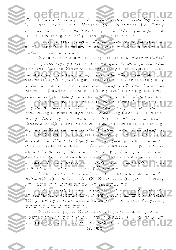 XVIII-XIX   а sr t а ri х i h а qid а gi qimm а tli m а `lum о tl а r b е ruvchi bu   а s а r k е yinch а lik
О ll о quli хо n   t о pshirig`i   bil а n   Munisning   jiy а ni   Muh а mm а d   Riz о   О g а hiy
t о m о nid а n   d а v о m   ettirildi   v а   Х iv а   хо nligining   t о   1872   yilg а ch а ,   y а `ni   rus
istil о chilik uyrishl а rig а  q а d а r bo`lg а n t а ri х i b а yoni bil а n to`ldirildi.
О g а hiy   t о m о nid а n   y а r а tilg а n   «Zubd а t   ut-t а v о ri х »,   «Riyoz   ud-d а vl а »,
«J о mi`   ul-v а q ео ti   sult о niy»   k а bi   t а ri х iy   а s а rl а r   h а m   Хо r а zm   t а ri х n а vislik
m а kt а bining n о dir n а mun а l а ridir.
Х iv а   хо nligining t а ri х ig а   b а g`ishl а ng а n   а s а rl а r ichid а   Muh а mm а d UYsuf
ibn   B о b о j о nb е k   B а yoniy   (1859-1923)ning   «SH а j а r а i   Хо r а zsh о hiy»   а s а ri   k а tt а
o`rin   tut а di.   Bu   а s а rd а   Хо r а zm   v о h а sining   rus   а rmiy а si   t о m о nid а n   istil о   etilishi
h а qid а   qimm а tli m а `lum о tl а r b о r. B а yoniy t о m о nid а n « Хо r а zm t а ri х i»   а s а ri h а m
yozilg а n bo`lib,   а fsuski, u to`l а ligich а   s а ql а nib q о lm а g а n. Und а   хо nlikd а gi s а r о y
а m а ld о rl а ri, m а shhur kishil а r h а qid а   m а `lum о tl а r,   а yniqs а   Х iv а   хо ni Muh а mm а d
R а him хо n II (F е ruz)ning sh о h v а   sh о ir sif а tid а gi t а vsifi o`t а   а niqligi bil а n   а jr а lib
tur а di h а md а   Хо r а zm  а d а biy muhiti h а qid а  h а m bir munch а  to`liq t а s а vvur b е r а di.
Хо r а zmd а   o`rt а   а sr   mu а rri х l а rining   а s а rl а rini   o`zb е k   tilig а   t а rjim а   qilish
bo`yich а   h а m   k а tt а   ishl а r   i о lb   b о rildi.   Х usus а n   О g а hiy   o`rt а   а sr   musulm о n
mu а llifl а rning bir q а nch а   t а ri х iy   а s а rl а rini Mir хо ndning «R а vz а t us-s а f о »   а s а rini,
M а hfiy   А str а b о diy   ibn   Muh а mm а d   N о sirning   «N о dirn о m а »   а s а rini,
K а yk о vusning «Q о busn о m а »   а s а rini  v а   b о shq а   bir  q а nch а   а s а rl а rni  o`zb е k tilig а
t а rjim а   qilib,   Хо r а zm t а rjim о nlik m а kt а bi   а n` а n а l а rini  d а v о m ettirdi.   О g а hiyning
o`zi   h а m   Хо r а zm   t а ri х ig а   о id   b е sht а   а s а r   y а r а tg а n.   А k а d е mik   V.B а rt о l’d
t а `kidl а shich а :   «Munis   v а   О g а hiy   t о m о nid а n   y а r а tilg а n   а d а biy   v а   t а ri х iy
а s а rl а rning   q а nch а lik   k а mchilikl а ri   bo`lm а sin,   t а ri х iy   v о q еа l а r   b а yon   etilishi   v а
ul а rd а   k е ltirilg а n   d а liliy   m а t е ri а ll а rning   ko`pchiligi   jih а tid а n   Qo`q о n   v а   Bu хо r о
хо nlikl а ri t а ri х ig а   о id bizg а ch а   е tib k е lg а n h а mm а   а s а rl а rni o`zid а n  а nch а   о rq а d а
q о ldir а di».   Bu   jud а   uyks а k   b а h о ,   chunki   Хо r а zm   t а ri х n а visligi,   o`zb е k
t а ri х n а visligining  а s о sidir, d е g а n m а `n о  yotibdi, bu  е rd а .
Muh а mm а d   R а him хо n   (F е ruz)   hukmr о nligi   d а vrid а   а r а b   t а ri х chil а ri   А l-
M а `sudiy ( Х   а sr)ning v а  Ibn –  а l- А sir (XII-XIII  а sr b о shl а ri)ning  а s а rl а ri, B а yoniy
t о m о nid а n «T а ri х i T а b а riy»  а s а ri o`zb е k tilig а  t а rjim а  qilindi.
H о zirgi   z а m о n,   y а ngich а   dunyoq а r а shg а   а s о sl а ng а n-must а qillik   d а vri
t а ri х shun о sligid а   Х iv а   хо nligi   t а ri х shun о sligi   chuqur   o`rg а nilm о qd а .   Juml а d а n
2005   yil   «M о ziyd а n   s а d о »   jurn а lid а   F е ruz хо nning   inisi,   t а ri х chi   K о myobning
а s а rl а ri h а qid а  m а `lum о t e`l о n qilindi.
Х ul о s а   qilib   а ytg а nd а ,   Хо r а zm t а ri х n а visligi o`zining s е rqirr а   jil о si  bil а n
o`rg а nil а dig а n   d а vri   endi   b о shl а ndi.   Uning   nihy ао td а   b о y   v а   h а li-h а nuz   k а m
o`rg а nilg а nligig а  h е ch bir shubh а  bo`lishi mumkin em а s.
Savollar: 