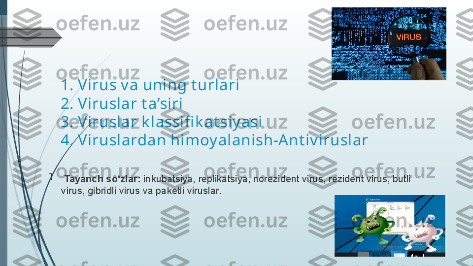 Reja:
1.  V i rus  v a uning t urlari
2. Viruslar t a’siri
3. Viruslar k lassifi k at siy asi
4.  Viruslar dan himoy alanish-Ant iv iruslar

  Tayanch so‘zlar:  inkubatsiya, rеplikatsiya ,  norеzidеnt  virus , rеzidеnt  virus , butli  
virus , gibridli  virus  va pakеtli viruslar .              