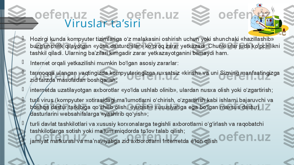 Viruslar t a’siri

Hozirgi kunda kompyuter tizimlariga o‘z malakasini oshirish uchun yoki shunchaki «hazillashib» 
buzg‘unchilik qilayotgan «yosh dasturchilar» ko‘proq zarar yetkazadi. Chunki ular juda ko‘pchilikni 
tashkil qiladi. Ularning ba’zilari kimgadir zarar yetkazayotganini bilmaydi ham.

Internet orqali yetkazilishi mumkin bo‘lgan asosiy zararlar:

tarmoqqa ulangan vaqtingizda kompyuteringizga ruxsatsiz «kirish» va uni Sizning manfaatingizga 
zid tarzda masofadan boshqarish;

internetda uzatilayotgan axborotlar «yo‘lda ushlab olinib», ulardan nusxa olish yoki o‘zgartirish;

turli virus (kompyuter xotirasidagi ma’lumotlarni o‘chirish, o‘zgartirish kabi ishlarni bajaruvchi va 
boshqa dastur tarkibiga qo‘shilib olish, «yuqish» xususiyatiga ega bo‘lgan maxsus dastur) 
dasturlarini web sahifalarga «yashirib qo‘yish»;

turli davlat tashkilotlari va xususiy korxonalarga tegishli axborotlarni o‘g‘irlash va raqobatchi 
tashkilotlarga sotish yoki ma’lum miqdorda to‘lov talab qilish;

jamiyat mafkurasi va ma’naviyatiga zid axborotlarni Internetda e’lon qilish              