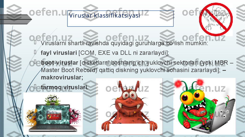 V iruslar k lassifi k at siy asi

Viruslarni shartli ravishda quyidagi guruhlarga bo‘lish mumkin:

fayl viruslari  [COM, EXE va DLL ni zararlaydi];

boot-viruslar  [disketlarni boshlang‘ich yuklovchi sektorlari (yoki MBR – 
Master Boot Record) qattiq diskning yuklovchi sohasini zararlaydi];  – 
makroviruslar;

tarmoq viruslari.              