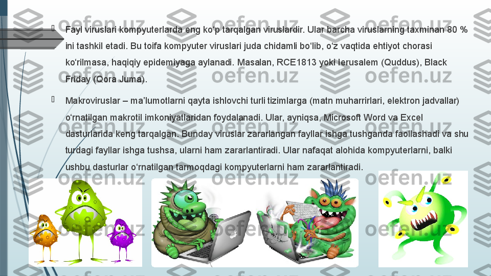 
Fayl viruslari kompyuterlarda eng ko‘p tarqalgan viruslardir. Ular barcha viruslarning taxminan 80 % 
ini tashkil etadi. Bu toifa kompyuter viruslari juda chidamli bo‘lib, o‘z vaqtida ehtiyot chorasi 
ko‘rilmasa, haqiqiy epidemiyaga aylanadi. Masalan, RCE 1813 yoki Ierusalem (Quddus), Black 
Friday (Qora Juma). 

Makroviruslar – ma’lumotlarni qayta ishlovchi turli tizimlarga (matn muharrirlari, elektron jadvallar) 
o‘rnatilgan makrotil imkoniyatlaridan foydalanadi. Ular, ayniqsa, Microsoft Word va Excel 
dasturlarida keng tarqalgan. Bunday viruslar zararlangan fayllar ishga tushganda faollashadi va shu 
turdagi fayllar ishga tushsa, ularni ham zararlantiradi. Ular nafaqat alohida kompyuterlarni, balki 
ushbu dasturlar o‘rnatilgan tarmoqdagi kompyuterlarni ham zararlantiradi.              