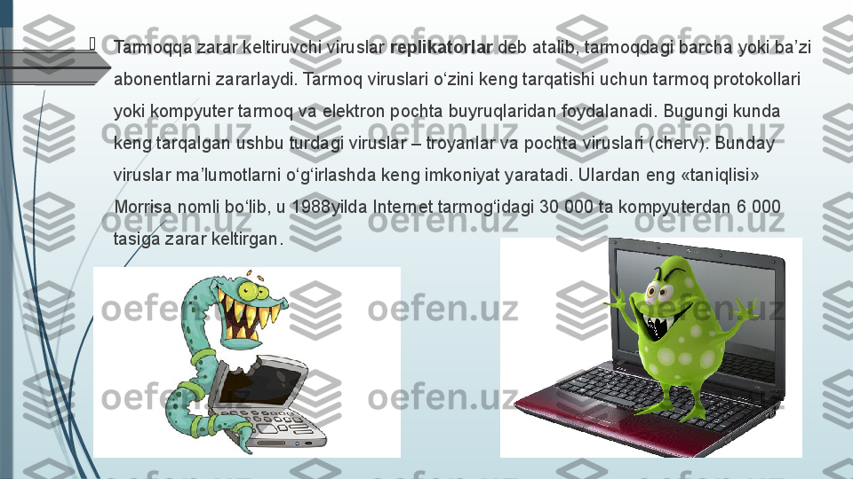 
Tarmoqqa zarar keltiruvchi viruslar  replikatorlar  deb atalib, tarmoqdagi barcha yoki ba’zi 
abonentlarni zararlaydi. Tarmoq viruslari o‘zini keng tarqatishi uchun tarmoq protokollari 
yoki kompyuter tarmoq va elektron pochta buyruqlaridan foydalanadi. Bugungi kunda 
keng tarqalgan ushbu turdagi viruslar – troyanlar va pochta viruslari (cherv). Bunday 
viruslar ma’lumotlarni o‘g‘irlashda keng imkoniyat yaratadi. Ulardan eng «taniqlisi» 
Morrisa nomli bo‘lib, u 1988 yilda Internet tarmog‘idagi 30 000 ta kompyuterdan 6 000 
tasiga zarar keltirgan.              