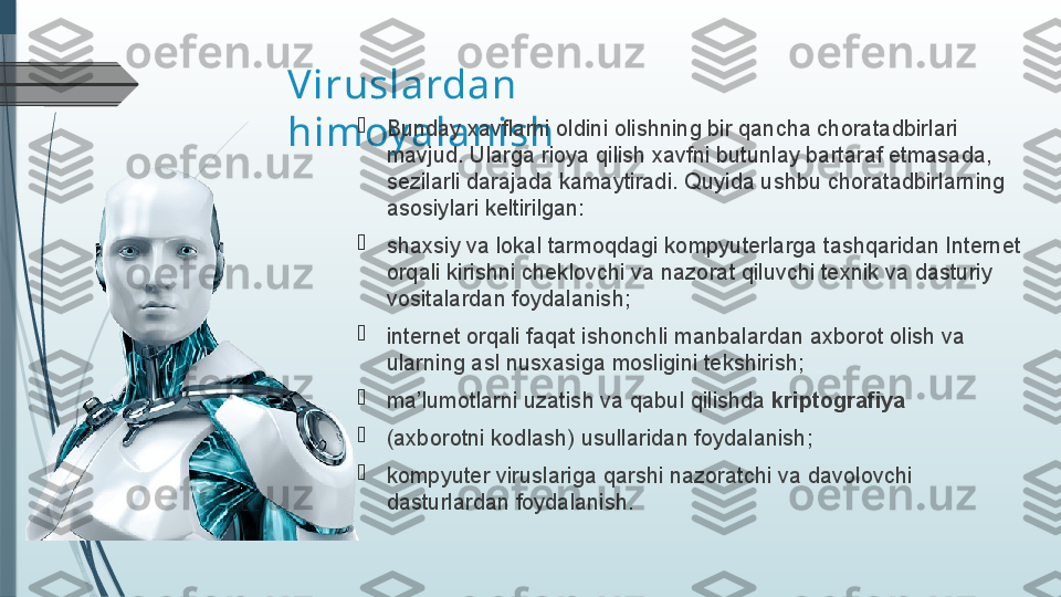 Viruslardan 
himoy alanish 
Bunday xavflarni oldini olishning bir qancha chora tadbirlari 
mavjud. Ularga rioya qilish xavfni butunlay bartaraf etmasa	
 da, 
sezilarli darajada kamaytiradi.  Quyida ushbu chora	
 tadbirlarning 
asosiylari keltirilgan:

shaxsiy va lokal tarmoqdagi kompyuterlarga tashqaridan Internet 
orqali kirishni cheklovchi va nazorat qiluvchi texnik va dasturiy 
vositalardan foydalanish;

internet orqali faqat ishonchli manbalardan axborot olish va 
ularning asl nusxasiga mosligini tekshirish;

ma’lumotlarni uzatish va qabul qilishda  kriptografiya  

(axborotni kodlash) usullaridan foydalanish;

kompyuter viruslariga qarshi nazoratchi va davolovchi 
dasturlardan foydalanish.              