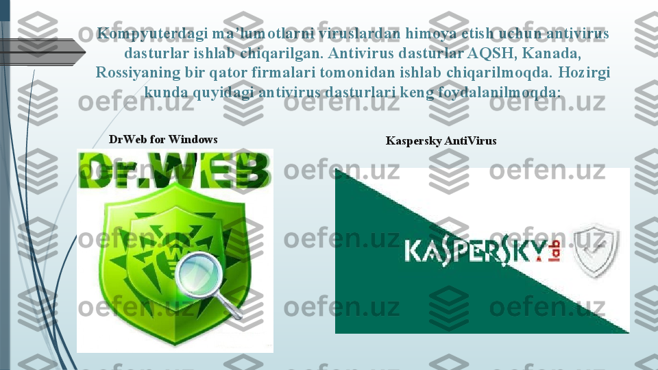 Kompyuterdagi ma’lumotlarni viruslardan himoya etish uchun antivirus 
dasturlar ishlab chiqarilgan. Antivirus dasturlar AQSH, Kanada, 
Rossiyaning bir qator firmalari tomonidan ishlab chiqarilmoqda.  Hozirgi 
kunda quyidagi antivirus dasturlari keng foydalanilmoqda:
DrWeb for Windows
Kaspersky Anti Virus              