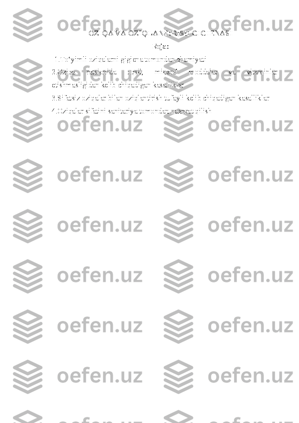 OZIQA  VA OZIQLANTIRISH  GIGIENASI
Reja:
           1. To‘yimli oziqalarni gigiena tomondan ahamiyati
2. Oziqa   ratsionida   oqsil,   mineral   moddalar   va   vitaminlar
etishmasligidan kelib chiqadigan kasalliklar
3. Sifatsiz oziqalar bilan oziqlantirish tufayli kelib chiqadigan kasalliklar
4. Oziqalar sifatini sanitariya tomondan nazorat qilish 