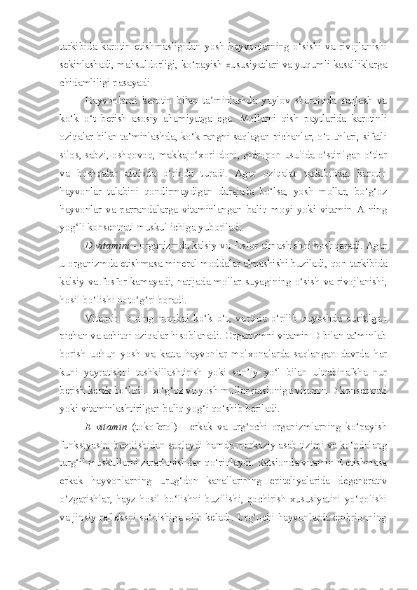 tarkibida   karotin   etishmasligidan   yosh   hayvonlarning   o‘sishi   va   rivojlanishi
sekinlashadi, mahsuldorligi, ko‘payish xususiyatlari va yuqumli kasalliklarga
chidamliligi pasayadi.
Hayvonlarni   karotin   bilan   ta’minlashda   yaylov   sharoitida   saqlash   va
ko‘k   o‘t   berish   asosiy   ahamiyatga   ega.   Mollarni   qish   paytlarida   karotinli
oziqalar bilan ta’minlashda, ko‘k rangni saqlagan pichanlar, o‘t unlari, sifatli
silos, sabzi, oshqovoq, makkajo‘xori doni, gidropon usulida o‘stirilgan o‘tlar
va   boshqalar   alohida   o‘rinda   turadi.   Agar   oziqalar   tarkibidagi   karotin
hayvonlar   talabini   qondirmaydigan   darajada   bo‘lsa,   yosh   mollar,   bo‘g‘oz
hayvonlar   va   parrandalarga   vitaminlangan   baliq   moyi   yoki   vitamin   A   ning
yog‘li konsentrati muskul ichiga yuboriladi.
D vitamini   -  organizmda kalsiy va fosfor almashishni boshqaradi. Agar
u organizmda etishmasa mineral moddalar almashishi buziladi, qo n  tarkibida
kalsiy va fosfor kamayadi, natijada mollar suyagi n ing o‘sish va rivojlanishi,
hosil bo‘lishi  n oto‘ g‘ ri boradi. 
Vitamin   D   ning   manbai   ko‘k   o‘t,   vaqtida   o‘rilib   quyoshda   quritilgan
pichan va achitqi oziqalar hisoblanadi. Organizmni vitamin D bilan ta’minlab
borish   uchun   yosh   va   katta   hayvonlar   molxonalarda   saqlangan   davrda   har
kuni   yayratishni   tashkillashtirish   yoki   sun’iy   yo‘l   bilan   ultrabinafsha   nur
berish kerak bo‘ladi. Bo‘g‘oz va yosh mollar ratsioniga vitamin D konsentrati
yoki vitaminlashtirilgan baliq yog‘i qo‘shib beriladi.
E   vitamin   (tokoferol)   -   erkak   va   urg‘ochi   organizmlarning   ko‘payish
funksiyasini buzilishidan saqlaydi hamda markaziy asab tizimi va ko‘ndalang
targ‘il muskullarni zararlanishdan qo‘riqlaydi. Ratsionda vitamin E etishmasa
erkak   hayvonlarning   urug‘don   kanallarining   epiteliyalarida   degenerativ
o‘zgarishlar,  hayz  hosil  bo‘lishni  buzilishi,  qochirish   xususiyatini  yo‘qolishi
va jinsiy refleksni so‘nishiga olib keladi. Urg‘ochi hayvonlarda embrionning 