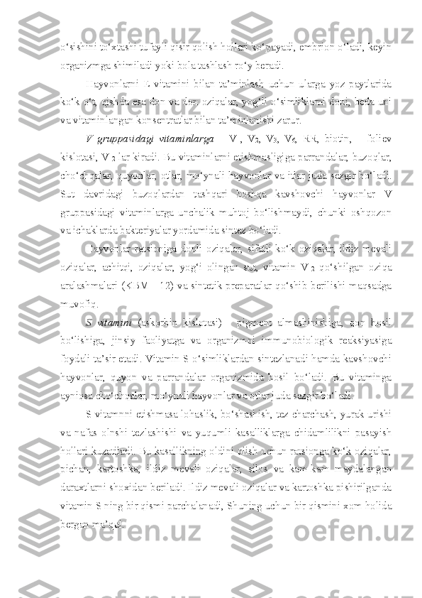 o‘sishini to‘xtashi tufayli qisir qolish hollari ko‘payadi, embrion o‘ladi, keyin
organizmga shimiladi yoki bola tashlash ro‘y beradi. 
Hayvonlarni   E   vitamini   bilan   ta’minlash   uchun   ularga   yoz   paytlarida
ko‘k o‘t, qishda esa don va don oziqalar, yog‘li o‘simliklarni doni, beda uni
va vitaminlangan konsentratlar bilan ta’minlanishi zarur.
V   gruppasidagi   vitaminlarga   –   V
1 ,   V
2 ,   V
3 ,   V
6 ,   RR,   biotin,       fo liev
kislotasi,  V
12  lar kiradi.  B u vitaminlarni etishmasligi g a  p arrandalar, buzoqlar,
cho‘chqalar, quyonlar, otlar, mo‘yna li   hayvonlar va   i tlar juda sezgir bo‘ladi.
Sut   davridagi   buzoqlardan   tashqari   boshqa   kavshovchi   hayvonlar   V
gruppasidagi   vitaminlarga   unchalik   muhtoj   bo‘lishmaydi,   chunki   oshqozon
va ichaklarda bakteriyalar yordamida sintez bo‘ladi.  
Hayvonlar   ratsioniga   donli   oziqalar,   sifatli   ko‘k   oziqalar,   ildiz   mevali
oziqalar,   achitqi,   oziqalar,   yog‘i   olingan   sut,   vitamin   V
12   qo‘shilgan   oziqa
aralashmalari (KBM - 12) va sintetik preparatlar qo‘shib berilishi maqsadga
muvofiq.
S   vitamini   (askorbin   kislotasi)   -   pigment   almashinishiga,   qon   hosil
bo‘lishiga,   jinsiy   faoliyatga   va   organizmni   immunobiologik   reaksiyasiga
foydali ta’sir etadi. Vitamin S o‘simliklardan sintezlanadi hamda kavshovchi
hayvonlar,   quyon   va   parrandalar   organizmida   hosil   bo‘ladi.   Bu   vitaminga
ayniqsa cho‘chqalar, mo‘ynali hayvonlar va otlar juda sezgir bo‘ladi.
S vitamnni etishmasa lohaslik, bo‘shashish, tez charchash, yurak urishi
va   nafas   olnshi   tezlashishi   va   yuqumli   kasalliklarga   chidamlilikni   pasayish
hollari kuzatiladi. Bu kasallikning oldini olish uchun ratsionga ko‘k oziqalar,
pichan,   kartoshka,   ildiz   mevali   oziqalar,   silos   va   kam-kam   maydalangan
daraxtlarni shoxidan beriladi. Ildiz mevali oziqalar va kartoshka pishirilganda
vitamin S ning bir qismi parchalanadi, Shuning uchun bir qismini xom holida
bergan ma’qul. 