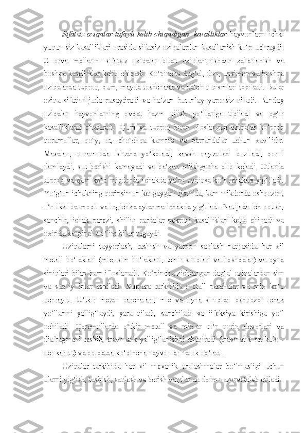 Sifatsiz oziqalar tufayli kelib chiqadigan   kasalliklar- hayvonlarni ichki
yuqumsiz  kasalliklari orasida  sifatsiz oziqalardan kasallanish  ko‘p  uchraydi.
CHorva   mollarini   sifatsiz   oziqalar   bilan   oziqlantirishdan   zaharlanish   va
boshqa kasalliklar kelib chiqadi. Ko‘pincha dag‘al, don, unsimon va boshqa
oziqalarda tuproq, qum, mayda toshchalar va balchiq qismlari topiladi. Bular
oziqa   sifatini   juda   pasaytiradi   va   ba’zan   butunlay   yaroqsiz   qiladi.   Bunday
oziqalar   hayvonlarning   ovqat   hazm   qilish   yo‘llariga   tiqiladi   va   og‘ir
kasalliklarni   chaqiradi.   Qum   va   tuproq   bilan   ifloslangan   oziqalar   ko‘proq
qoramollar,   qo‘y,   ot,   cho‘chqa   kamroq   va   parrandalar   uchun   xavflidir.
Masalan,   qoramolda   ishtaha   yo‘koladi,   kavsh   qaytarishi   buziladi,   qorni
damlaydi,   sut   berishi   kamayadi   va   ba’zan   o‘lishgacha   olib   keladi.   Otlarda
tuproq  va  qum  ko‘p  miqdorda  ichakda  ya’ni  ayniqsa  ko‘r  ichakda  yig‘iladi.
Yo‘g‘on ichakning qorinsimon kengaygan qismida, kam mikdorda oshqozon,
o‘n ikki barmoqli va ingichka aylanma ichakda yig‘iladi. Natijada ich qotish,
sanchiq,   ichak   parezi,   shilliq   pardalar   nekrozi   kasalliklari   kelib   chiqadi   va
oxirida ko‘pincha o‘lim bilan tugaydi.
Oziqalarni   tayyorlash,   tashish   va   yomon   saqlash   natijasida   har   xil
metall   bo‘laklari   (mix,   sim   bo‘laklari,   temir   siniqlari   va   boshqalar)   va   oyna
siniqlari bilan ham ifloslanadi. Ko‘pincha zichlangan dag‘al oziqalardan sim
va   sun’iy   iplar   topiladi.   Kunjara   tarkibida   metall   parchalar   va   mix   ko‘p
uchraydi.   O‘tkir   metall   parchalari,   mix   va   oyna   siniqlari   oshqozon-ichak
yo‘llarini   yallig‘laydi,   yara   qiladi,   sanchiladi   va   iifeksiya   kirishiga   yo‘l
ochiladi.   Qoramollarda   o‘tkir   metall   va   mixlar   to‘r   qorin   devorlari   va
diafragmani   teshib,   travmatik   yallig‘lanishni   chaqiradi   (travmatik   retikulo   -
perikardit) va oqibatda ko‘pincha hayvonlar halok bo‘ladi.
Oziqalar   tarkibida   har   xil   mexanik   aralashmalar   bo‘lmasligi   uchun
ularni yig‘ish, tashish, saqlash va berish vaqtlarida doim nazorat talab etiladi. 