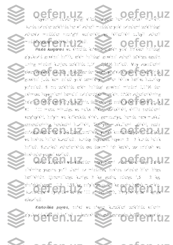 Hayvonlarni   ba’zan   yangi   sifatli   oziqalar   ham   zaharlash   mumkin.
Bunda oziqalar tarkibida har xil zaharli moddalar yoki oziqalarni tarkibidagi
zaharsiz   moddalar   noto‘g‘ri   saqlanishi   va   ishlatilishi   tufayli   zaharli
moddalarga aylanishi sabab bo‘ladi.
Paxta   kunjarasi   va   shrotida   ko‘pincha   erkin   yoki   birikkan   holidagi
glyukozid   gossipol   bo‘lib,   erkin   holidagi   gossipol   zaharli   ta’sirga   egadir.
Uning   miqdori   kunjara   tarkibida   0,04   -   0,26%   bo‘ladi.   Moy   zavodlarini
ekstraksiyalash   usuliga   o‘tkazilgandan   keyin   yog‘sizlangan   shrot   tarkibida
gossipol   juda   kam   qoladi   yoki   termik   yo‘l   bilan   ishlov   berilsa   butunlay
yo‘qoladi.   SHrot   tarkibida   erkin   holidagi   gossipol   miqdori   0,01%   dan
oshmasa   hayvonlarni   bemalol   oziqlantirish   mumkin.   O‘tkir   zaharlanishning
belgilari: ishtaha yo‘qolishi, sanchiq, damlash, ich qotish yoki ich ketish, puls
80   -   100   marta   minutiga   va   nafas   olishni   tezlashishi,   shilliq   pardalarni
sarg‘ayishi,   bo‘yin   va   ko‘krakda   shish,   gemoturiya,   hamda   nerv-muskul
apparatlarining   harakatini   buzilishi,   fibrillyar   muskullarni   uchishi,   qattiq
qo‘zg‘aluvchanlik,   muskullarni   tortilishi,   yurish   koordinatsiyasini   buzilishi
va   boshqa   hollar   kuzatiladi.   Bunday   paytlarda   hayvon   2   -   3   kunda   halok
bo‘ladi.   Surunkali   zaharlanishda   esa   davomli   ich   ketish,   tez   oriqlash   va
boshqalar yaqqol seziladi.
Paxta   kunjarasi   va   shrotidan   hayvonlarni   zaharlanishining   oldini
olishning   yagona   yo‘li   ularni   oz   miqdorda,   boshqa   oziqalar   bilan   birga
berilishidir.   Qoramollarga   kuniga   3   kg   gacha,   otlarga   1,5   -   2   kg,
cho‘chkalarga         0,3   -   0,55   kg,   qo‘ylarga   to   0,2   kg   gacha   berish   mumkin.
Buzoqlarga   4   oyligidan   kuniga   100   gr   dan   berib,   bir   yoshligida   1   kg   ga
etkaziladi. 
Kartoshka   poyasi ,   po‘sti   va   o‘sgan   kurtaklari   tarkibida   solanin
glyukozid-alkoloidi   bo‘ladi.   U   kartoshkani   gullagangacha   bo‘lgan   poyasida 