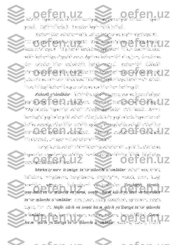 Ba’zibir   hayvonlarda osh qo zon atoniyasi    va timpaniyasi bo‘ladi.    Hayvon
yotadi.   O g‘ir  hollarda 2  -  3 soatdan keyin halok bo‘ladi.
Karbamiddan   zaharlanmaslik   uchun   bo‘ g‘ oz   va   sog‘i n   sigirlarga   80   –
100  g; 6 oydan katta buzo q larga 50  -  70 g, katta qo‘ylarga 12  -  15 g, 6 oydan
ka t ta qo‘zilarga 8  -  12 g   beri sh  kerak dir.  Hayvonlarni 10 kun davomida asta-
sekin karbamidga o‘rgatish zarur. Ayniqsa  karbamidni  silos, jom,  donador  va
don   oz iq alar   bilan   aralashtir i b   berish   ma’qul.   Karbamidni   dukkakli
o‘simliklar pichani va konsentratlar bilan birga berilmaydi. Bundan tashqari
juda oriq va oshnozon-ichak kasalliklari bor hayvonlarga berish ma ’ n etiladi.
Toza holdagi karbamid suyuq oziqa va suv bilan ham berilmayd i .
Zaharl i   o‘simliklar   -   ko‘pincha achch i q tupro q , zax va botqo q lashgan
yaylovlarda,   o‘rmon,   chakalakzor,   chiqindiq   bog‘larda   ko‘p   uchraydi.
YAylovlarda   hayvonlar   zaharli   o‘tlarga   tegmasdan   o‘tib   ketadi.   Ammo
kambag‘al yaylovlar yoki zaharli o‘tlar juda ko‘p yaylovlarda hayvonlar och
bo‘lsa   zararsiz   o‘tlar   bilan   qo‘shib   eydi.   Qish   paytlarida   zaharli   o‘tlari   bor
pichanlarni   eyishdan   zaharlanadi.   Ularning   urug‘lari   don   ozikalarni
ifloslantiradi, uni egan mol zaharlanishi mumkin.
Hozirgi kunda zaharli o‘simliklarning zaharlanishi u yoki bu a’zolar va
hayvonlar   organizmiga   ta’siriga   hamda   zaharlanishning   klinik   belgilariga
qarab guruhlarga bo‘linadi.
Markaziy nerv  tizimiga  ta’sir qiluvchi o‘simliklar:  zaharli vex, shivit,
belladona,   mingdevona,   bangidevona,   qirqbo‘g‘im,   mastak,   toron,   kuzgi
sovrinjon,   veratrum,   bodyonirumi   va   boshqalar.   Tirishtirib,   titratib,
qaqshatib ta’sir qiluvchi va yurak, ovqat - hazm kilish yo‘llari va buyrakka
ta’sir   qiluvchi   o‘simliklar:   qora   jusan,   oddiy   dastarbosh,   ayiqtovon,   qarg‘a
tuyoq,   ilon   o‘t.   Nafas   olish   va   ovqat   hazm   qilish   yo‘llariga   ta’sir   qiluvchi
o‘simliklar:     raps,   kampir   chopon,   surepka,   qurtena,   baqa   jo‘xorisi.   Ovqat-
hazm     qilish   yo‘llariga   ta’sir   qiluvchi   o‘simliklar:   sutlama,   ituzum,   botqok 