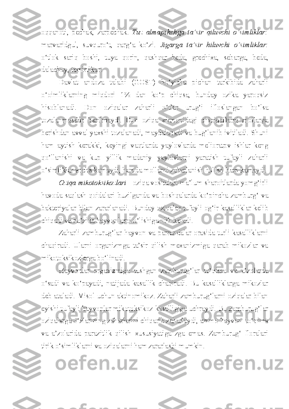 oqqanoti,   pechak,   zarpechak.   Tuz   almapshshga   ta’sir   qiluvchi   o‘simliklar:
marvaridgul,   suvquro‘t,   qarg‘a   ko‘zi.   Jigarga   ta’sir   hiluvchi   o‘simliklar:
o‘tlok   sariq   boshi,   tuya   qorin,   qashqar   beda,   grechixa,   sebarga,   beda,
dalachoy, temirtikan.
Davlat   andoza   talabi   (GOST)   bo‘yicha   pichan   tarkibida   zaharli
o‘oimliklarning   miqdori   1%   dan   ko‘p   chiqsa,   bunday   ozika   yaroqsiz
hisoblanadi.   Don   oziqalar   zaharli   o‘tlar   urug‘i   ifloslangan   bo‘lsa
tozalanmasdan   berilmaydi.   Don   oziqa   xirmonidagi   chiqindilarni   mollarga
berishdan avval yaxshi tozalanadi, maydalanadi va bug‘lanib ivitiladi. Shuni
ham   aytish   kerakki,   keyingi   vaqtlarda   yaylovlarda   melioratpv   ishlar   keng
qo‘llanishi   va   kup   yillik   madaniy   yaylovlarni   yaratish   tufayli   zaharli
o‘simliklar ancha kamaydi, hamda mollarni zaharlanish hollari ham kamaydi.
Oziqa mikotoksikozlari  - oziqa vositalari ma’lum sharoitlarda yomg‘irli
havoda  saqlash  qoidalari  buzilganda   va   boshqalarda   ko‘pincha  zamburg‘  va
bakteriyalar bilan zararlanadi. Bunday oziqalar tufayli og‘ir kasalliklar kelib
chiqadi va ba’zida hayvonlarni o‘lishiga olib keladi.
Zaharli   zamburug‘lar   hayvon   va   parrandalar   orasida   turli   kasalliklarni
chaqiradi.   Ularni   organizmga   ta’sir   qilish   mexanizmiga   qarab   mikozlar   va
mikotoksikozlarga bo‘linadi.
Hayvonlar   organizmiga   tushgan   zamburug‘lar   to‘qima   va   a’zolarda
o‘sadi   va   ko‘payadi,   natijada   kasallik   chaqiradi.   Bu   kasalliklarga   mikozlar
deb ataladi. Misol uchun aktinomikoz. Zaharli zamburug‘larni oziqalar bilan
eyishi tufayli hayvonlar mikotoksikoz kasalligiga uchraydi. Bu zamburug‘lar
oziqalarga o‘zlarining zaharlarini chiqarib zaharlaydi, ammo hayvon  to‘qima
va   a’zolarida   parazitlik   qilish   xususiyatiga   zga   emas.   Zamburug‘   floralari
tirik o‘simliklarni va oziqalarni ham zararlashi mumkin. 