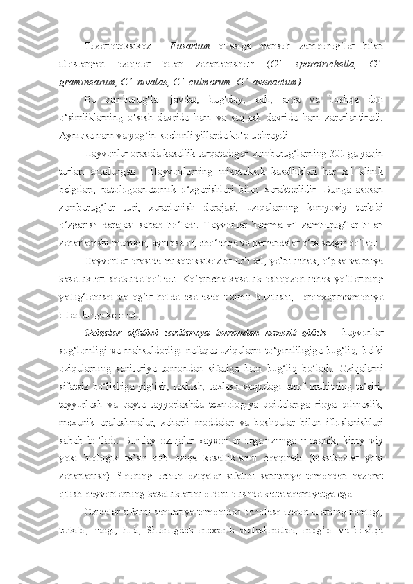 Fuzariotoksikoz   -   Fusarium   oilasiga   mansub   zamburug‘lar   bilan
ifloslangan   oziqalar   bilan   zaharlanishdir   ( G‘.   sporotrichella,   G‘.
graminearum, G‘. nivalae, G‘. culmorum. G‘. avenacium).
Bu   zamburug‘lar   javdar,   bug‘doy,   suli,   arpa   va   boshqa   don
o‘simliklarning   o‘sish   davrida   ham   va   saqlash   davrida   ham   zararlantiradi.
Ayniqsa nam va yog‘in-sochinli yillarda ko‘p uchraydi. 
Hayvonlar orasida kasallik tarqatadigan zamburug‘larning 300 ga yaqin
turlari   aniqlangan.     Hayvonlarning   mikotoksik   kasalliklari   har   xil   klinik
belgilari,   patologoanatomik   o‘zgarishlari   bilan   xarakterlidir.   Bunga   asosan
zamburug‘lar   turi,   zararlanish   darajasi,   oziqalarning   kimyoviy   tarkibi
o‘zgarish   darajasi   sabab   bo‘ladi.   Hayvonlar   hamma   xil   zamburug‘lar   bilan
zaharlanishi mumkin, ayniqsa ot, cho‘chqa va parrandalar o‘ta sezgir bo‘ladi.
Hayvonlar orasida mikotoksikozlar uch xil, ya’ni ichak, o‘pka va miya
kasalliklari shaklida bo‘ladi. Ko‘pincha kasallik oshqozon-ichak yo‘llarining
yallig‘lanishi   va   og‘ir   holda   esa   asab   tizimii   buzilishi,     bronxopnevmoniya
bilan birga kechadi,
Oziqalar   sifatini   sanitarnya   tomondan   nazorit   qilish   -   hayvonlar
sog‘lomligi   va   mahsuldorligi   nafaqat  oziqalarni   to‘yimliligiga   bog‘liq,  balki
oziqalarning   sanitariya   tomondan   sifatiga   ham   bog‘liq   bo‘ladi.   Oziqalarni
sifatsiz   bo‘lishiga   yig‘ish,   tashish,   taxlash   vaqtidagi   atrof   muhitning   ta’siri,
tayyorlash   va   qayta   tayyorlashda   texnologiya   qoidalariga   rioya   qilmaslik,
mexanik   aralashmalar,   zaharli   moddalar   va   boshqalar   bilan   ifloslanishlari
sabab   bo‘ladi.   Bunday   oziqalar   xayvonlar   organizmiga   mexanik,   kimyoviy
yoki   biologik   ta’sir   otib   oziqa   kasalliklarini   chaqiradi   (toksikozlar   yoki
zaharlanish).   Shuning   uchun   oziqalar   sifatini   sanitariya   tomondan   nazorat
qilish hayvonlarning kasalliklarini oldini olishda katta ahamiyatga ega.
Oziqalar sifatini sanitariya tomonidan baholash uchun ularning namligi,
tarkibi,   rangi,   hidi,   Shuniigdek   mexanik   aralashmalari,   mog‘or   va   boshqa 