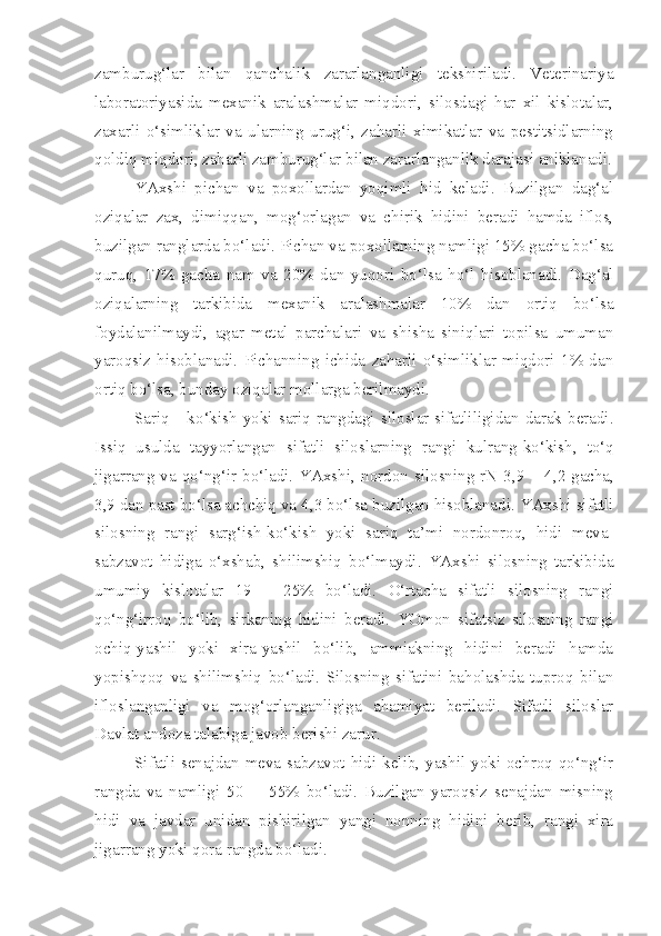 zamburug‘lar   bilan   qanchalik   zararlanganligi   tekshiriladi.   Veterinariya
laboratoriyasida   mexanik   aralashmalar   miqdori,   silosdagi   har   xil   kislotalar,
zaxarli   o‘simliklar   va   ularning   urug‘i,   zaharli   ximikatlar   va   pestitsidlarning
qoldiq miqdori, zaharli zamburug‘lar bilan zararlanganlik darajasi aniklanadi.
YAxshi   pichan   va   poxollardan   yoqimli   hid   keladi.   Buzilgan   dag‘al
oziqalar   zax,   dimiqqan,   mog‘orlagan   va   chirik   hidini   beradi   hamda   iflos,
buzilgan ranglarda bo‘ladi. Pichan va poxollarning namligi 15% gacha bo‘lsa
quruq,   17%   gacha   nam   va   20%   dan   yuqori   bo‘lsa   ho‘l   hisoblanadi.   Dag‘al
oziqalarning   tarkibida   mexanik   aralashmalar   10%   dan   ortiq   bo‘lsa
foydalanilmaydi,   agar   metal   parchalari   va   shisha   siniqlari   topilsa   umuman
yaroqsiz   hisoblanadi.   Pichanning   ichida   zaharli   o‘simliklar   miqdori   1%   dan
ortiq bo‘lsa, bunday oziqalar mollarga berilmaydi.
Sariq   -   k o‘kish  yoki  sariq  rangdagi   siloslar  sifatliligidan   darak  beradi.
Iss iq   usulda   tayyorlangan   sifatli   siloslarning   rangi   kulrang-ko‘kish ,   to‘q
jigarrang va qo‘ng‘ir bo‘ladi. YAxsh i , nordon silosning rN 3,9   –   4 , 2 gacha,
3,9 dan past bo‘lsa achchiq va 4 , 3 bo‘lsa buzilgan hisoblanadi.  YAxshi sifatli
silosning   rangi   sarg‘ish-ko‘kish   yoki   sariq   ta’mi   nordonroq,   hidi   meva-
sabzavot   hidiga   o‘xshab,   shilimshiq   bo‘lmaydi.   YAxshi   silosning   tarkibida
umumiy   kislotalar   19   –   25%   bo‘ladi.   O‘rtacha   sifatli   silosning   rangi
qo‘ng‘irroq   bo‘lib,   sirkaning   hidini   beradi.   YOmon   sifatsiz   silosning   rangi
ochiq-yashil   yoki   xira-yashil   bo‘lib,   ammiakning   hidini   beradi   hamda
yopishqoq   va   shilimshiq   bo‘ladi.   Silosning   sifatini   baholashda   tuproq   bilan
ifloslanganligi   va   mog‘orlanganligiga   ahamiyat   beriladi.   Sifatli   siloslar
Davlat andoza talabiga javob berishi zarur.
Sifatli  senajdan meva-sabzavot hidi  kelib,  yashil  yoki  ochroq  qo‘ng‘ir
rangda   va   namligi   50   -     55%   bo‘ladi.   Buzilgan   yaroqsiz   senajdan   misning
hidi   va   javdar   unidan   pishirilgan   yangi   nonning   hidini   berib,   rangi   xira
jigarrang yoki qora rangda bo‘ladi. 