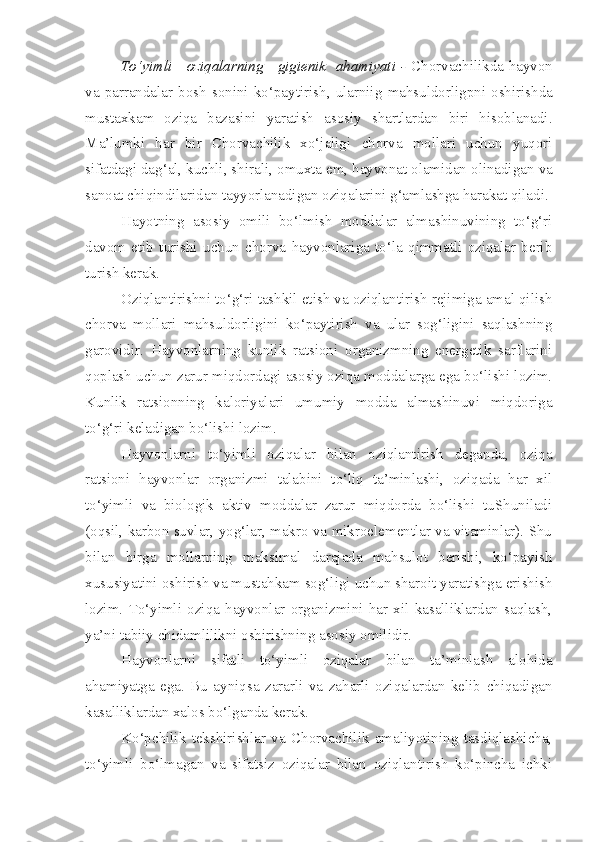 To‘yimli     oziqalarning     gigienik   ahamiyati -   Chorvachilikda hayvon
va   parrandalar  bosh   so nini   ko‘payt i ri sh ,  ular n iig   mahsuldorligpni  osh i rishda
mustaxkam   ozi q a   bazasin i   yaratish   asosiy   shartlardan   biri   hisoblanadi.
Ma’lumki   har   bir   Chorvachilik   xo‘jaligi   chorva   mollari   uchun   yuqori
si fatdagi da g‘ al, kuchli, shirali , o m u xta  e m , hayvonat olamidan olinadigan  va
sanoat  chi q indilar i da n   tayyorlanadigan  oziqalari ni  g‘amlashga harakat qiladi. 
Hayotning   asosiy   omili   bo‘lmish   moddalar   almashinuvining   to‘g‘ri
davom   etib   turishi   uchun   chorva   hayvonlariga   to‘la   qimmatli   oziqalar   berib
turish kerak.
Oziqlantirishni to‘g‘ri tashkil etish va oziqlantirish rejimiga amal qilish
chorva   mollari   mahsuldorligini   ko‘paytirish   va   ular   sog‘ligini   saqlashning
garovidir.   Hayvonlarning   kunlik   ratsioni   organizmning   energetik   sarflarini
qoplash uchun zarur miqdordagi asosiy oziqa moddalarga ega bo‘lishi lozim.
Kunlik   ratsionning   kaloriyalari   umumiy   modda   almashinuvi   miqdoriga
to‘g‘ri keladigan bo‘lishi lozim.
Hayvonlarni   to‘yimli   oziqalar   bilan   oziqlantirish   deganda,   oziqa
ratsioni   hayvonlar   organizmi   talabini   to‘liq   ta’minlashi,   oziqada   har   xil
to‘yimli   va   biologik   aktiv   moddalar   zarur   miqdorda   bo‘lishi   tuShuniladi
(oqsil, karbon suvlar, yog‘lar, makro va mikroelementlar va vitaminlar). Shu
bilan   birga   mollarning   maksimal   darajada   mahsulot   berishi,   ko‘payish
xususiyatini oshirish va mustahkam sog‘ligi uchun sharoit yaratishga erishish
lozim.   To‘yimli   oziqa   hayvonlar   organizmini   har   xil   kasalliklardan   saqlash,
ya’ni tabiiy chidamlilikni oshirishning asosiy omilidir.
Hayvonlarni   sifatli   to‘yimli   oziqalar   bilan   ta’minlash   alohida
ahamiyatga   ega.   Bu   ayniqsa   zararli   va   zaharli   oziqalardan   kelib   chiqadigan
kasalliklardan xalos bo‘lganda kerak.
Ko‘pchilik   tekshirishlar   va   Chorvachilik   amaliyotining   tasdiqlashicha,
to‘yimli   bo‘lmagan   va   sifatsiz   oziqalar   bilan   oziqlantirish   ko‘pincha   ichki 