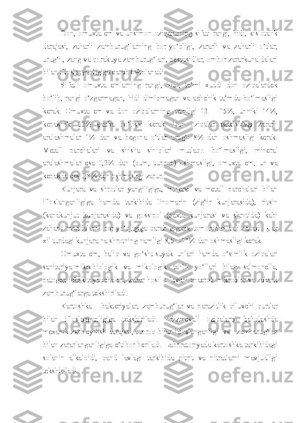 Don,   omuxta   em   va   unsimon   oziqalarning   sifati   rangi,   hidi,   kislotalik
darajasi,   zaharli   zamburug‘larning   bor-yo‘qligi,   zararli   va   zaharli   o‘tlar,
urug‘i., zang va qorakuya zamburug‘lari, pestitsidlar, ombor zararkunaldalari
bilan ifloslanganligiga qarab baholanadi.
Sifatli   omuxta   emlarning   rangi,   hidi,   ta’mi   xuddi   don   oziqalardek
bo‘lib,   rangi   o‘zgarmagan,   hidi   dimiqmagan   va   achchik   ta’mda   bo‘lmasligi
kerak.   Omuxta   em   va   don   oziqalarning   namligi   12   –   15 % ,   unniki   14 % ,
kepakniki   12 %   gacha   bo‘lishi   kerak.   Don   ozi q alar   tarkibidagi   zararli
aralashmalar   1 %   dan   va   begona   o‘tlar   urug‘i   8 %   dan   oshmasligi   kerak.
Metall   parchalar i   va   shisha   sini q lari   mutla q o   bo‘lmas li gi,   mineral
aralashmalar   esa   0,2 %   dan   ( q um,   tuproq)   oshma s ligi,   omuxta   em,   un   va
kepakda esa 0,8 %  dan oshmasligi zarur.
Kunjara   va   shrotlar   yangiligiga,   mineral   va   metall   parchalari   bilan
ifloslanganligiga   hamda   tarkibida   linomarin   (zig‘ir   kunjarasida),   ritsin
(kanakunjut   kupjarasida)   va   gossipol   (paxta   kunjarasi   va   shrotida)   kabi
zaharli   moddalarni   bor- yo‘q ligiga   qarab   g i gieia   tomon i dan   baholanadi.   Har
xil turdagi kunjara na shrot ning  namligi 8,5  –  11 %  dan oshmasligi kerak.
Omuxta   em ,   bali q   va   go‘sht-suyak   unlari   hamda   o‘simlik   ozi q alari
sanitariya-mikrob i ologik   va   mikologik   tahlil   y o‘llari   bilan   salmonella,
p atogen ichak tayoqchalari,  zahar  hosil qiluvchi anaerob  mikroblar  va  zaharli
zamburu g‘ larga tekshiriladi.
Karto shka   -   bakteriyalar,   zamburu g‘ lar   va   parazitlik   qiluvchi   qurtlar
bilan   ifloslanganligiga   tekshiriladi.   Ildizmevali   oziqalarni   baholashda
mexanik zarb eyilish darajasi, tuproq bilan ifloslanganligi  va   zamburug‘lar
bilan zararlanganligiga e’tibor beriladi. Laboratoriyada kartoshka tarkibidagi
solanin   alkaloidi,   qand   lavlagi   tarkibida   nitrit   va   nitratlarni   mavjudligi
tekshiriladi. 