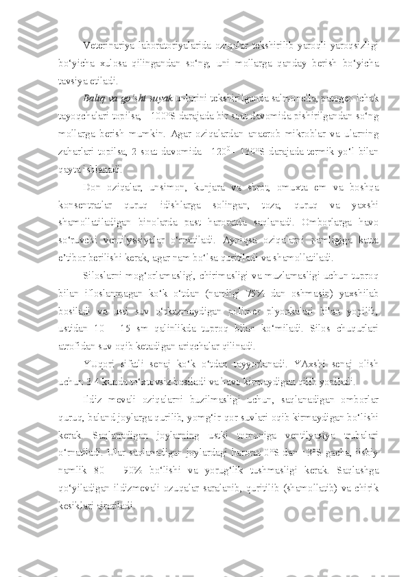 Veterinariya   laboratoriyalarida   oziqalar   tekshirilib   yaroqli-yaroqsizligi
bo‘yicha   xulosa   qilingandan   so‘ng,   uni   mollarga   qanday   berish   bo‘yicha
tavsiya etiladi.
Baliq va go‘sht suyak  unlarini tekshirilganda salmonella, patogen ichak
tayoqchalari topilsa, +100°S darajada bir soat davomida pishirilgandan so‘ng
mollarga   berish   mumkin.   Agar   oziqalardan   anaerob   mikroblar   va   ularning
zaharlari   topilsa,   2   soat   davomida   +120 0  
-   130°S   darajada   termik   yo‘l   bilan
qayta ishlanadi.
Don   oziqalar,   unsimon,   kunjara   va   shrot,   omuxta   em   va   boshqa
konsentratlar   quruq   idishlarga   solingan,   toza,   quruq   va   yaxshi
shamollatiladigan   binolarda   past   haroratda   saqlanadi.   Omborlarga   havo
so‘ruvchi   ventilyasiyalar   o‘rnatiladi.   Ayniqsa   oziqalarni   namligiga   katta
e’tibor berilishi kerak, agar nam bo‘lsa quritiladi va shamollatiladi.
Siloslarni mog‘orlamasligi, chirimasligi va muzlamasligi uchun tuproq
bilan   ifloslanmagan   ko‘k   o‘tdan   (namligi   75%   dan   oshmasin)   yaxshilab
bosiladi   va   usti   suv   o‘tkazmaydigan   polimer   plyonkalari   bilan   yopilib,
ustidan   10   -   15   sm   qalinlikda   tuproq   bilan   ko‘miladi.   Silos   chuqurlari
atrofidan suv oqib ketadigan ariqchalar qilinadi.
YUqori   sifatli   senaj   ko‘k   o‘tdan   tayyorlanadi.   YAxshi   senaj   olish
uchun 3-4 kunda to‘xtovsiz bosiladi va havo kirmaydigan qilib yopiladi.
Ildiz   mevali   oziqalarni   buzilmasligi   uchun,   saqlanadigan   omborlar
quruq, baland joylarga qurilib, yomg‘ir-qor suvlari oqib kirmaydigan bo‘lishi
kerak.   Saqlanadigan   joylarning   ustki   tomoniga   ventilyasiya   trubalari
o‘rnatiladi. Ular saqlanadigan  joylardagi  harorat  0°S dan  +3°S gacha,  iisbiy
namlik   80   –   90%   bo‘lishi   va   yorug‘lik   tushmasligi   kerak.   Saqlashga
qo‘yiladigan  ildizmevali   ozuqalar  saralanib,   quritilib   (shamollatib)   va   chirik
kesiklari ajratiladi. 