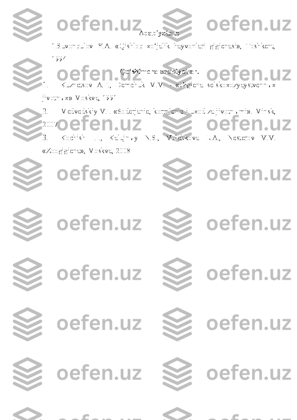 Adabiyotlar:
1.Suvonqulov   Y.A.   «Qishloq   xo‘jalik   hayvonlari   gigienasi»,   Toshkent,
1994
Qo‘shimcha adabiyotlar.
1. Kuznetsov   A.F. ,   Demchuk   M.V.   -   « Gigiena   selskoxozyaystvenn ыx
jivotnыx» Moskva, 1991
2. Medvedskiy V.I. «Soderjanie, kormlenie i uxod za jivotn ы mi».  Minsk,
2007
3. Kochish   I.I.,   Kalujnыy   N.S.,   Volchkova   L.A.,   Nesterov   V.V.
«Zoogigiena», Moskva, 2008 