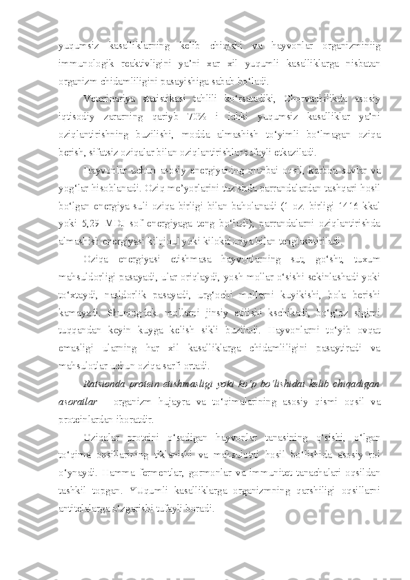 yuqumsiz   kasalliklarning   kelib   chiqishi   va   hayvonlar   organizminiig
immunologik   reaktivligini   ya’ni   xar   xil   yuqumli   kasalliklarga   nisbatan
organizm chidamliligini pasayishiga sabab bo‘ladi.
Veterinariya   statistikasi   tahlili   ko‘rsatadiki,   Chorvachilikda   asosiy
iqtisodiy   zararning   qariyb   70%   i   ichki   yuqumsiz   kasalliklar   ya’ni
oziqlantirishning   buzilishi,   modda   almashish   to‘yimli   bo‘lmagan   oziqa
berish, sifatsiz oziqalar bilan oziqlantirishlar tufayli etkaziladi.
Hayvonlar   uchun   asosiy   energiyaning   manbai   oqsil,   karbon   suvlar   va
yog‘lar hisoblanadi. Oziq me’yorlarini tuzishda parrandalardan tashqari hosil
bo‘lgan   energiya   suli   oziqa   birligi   bilan   baholanadi   (1   oz.   birligi   1416   kkal
yoki   5,29   MDJ   sof   energiyaga   teng   bo‘ladi),   parrandalarni   oziqlantirishda
almashish energiyasi kilojoul yoki kilokaloriya bilan tenglashtiriladi.
Oziqa   energiyasi   etishmasa   hayvonlarning   sut,   go‘sht,   tuxum
mahsuldorligi pasayadi, ular oriqlaydi, yosh mollar o‘sishi sekinlashadi yoki
to‘xtaydi,   nasldorlik   pasayadi,   urg‘ochi   mollarni   kuyikishi,   bola   berishi
kamayadi.   Shuningdek.   mollarni   jinsiy   etilishi   kschikadi,   bo‘g‘oz   sigirni
tuqqandan   keyin   kuyga   kelish   sikli   buziladi.   Hayvonlarni   to‘yib   ovqat
emasligi   ularning   har   xil   kasalliklarga   chidamliligini   pasaytiradi   va
mahsulotlar uchun oziqa sarfi ortadi.
Ratsionda   protein   etishmasligi   yoki   ko‘p   bo‘lishidai   kelib   chiqadigan
asoratlar   -   organizm   hujayra   va   to‘qimalarining   asosiy   qismi   oqsil   va
proteinlardan iboratdir.
Oziqalar   proteini   o‘sadigan   hayvonlar   tanasining   o‘sishi,   o‘lgan
to‘qima   oqsillarining   tiklanishi   va   mahsulotni   hosil   bo‘lishida   asosiy   rol
o‘ynaydi.   Hamma   fermentlar,   gormonlar   va   immunitet   tanachalari   oqsildan
tashkil   topgan.   YUqumli   kasalliklarga   organizmning   qarshiligi   oqsillarni
antitelalarga o‘zgarishi tufayli boradi. 