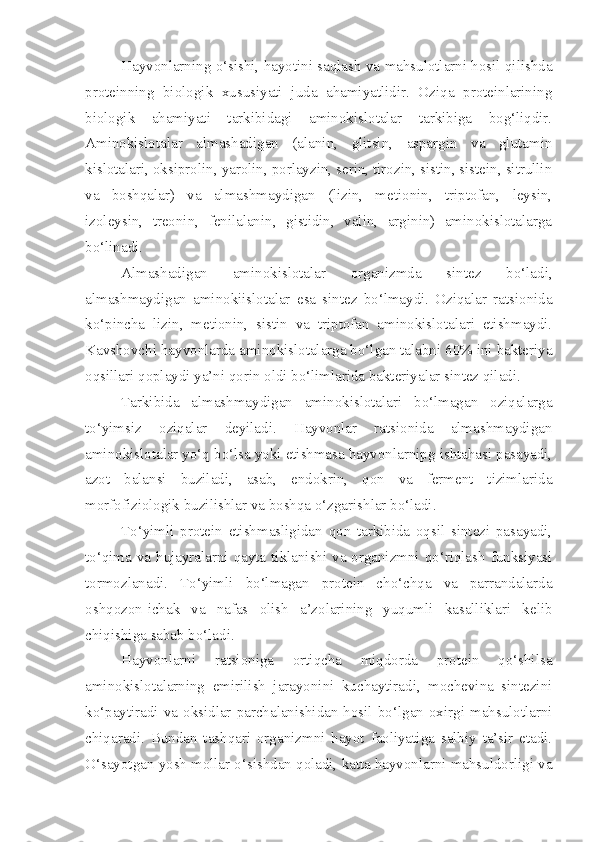 Hayvonlarning o‘sishi, hayotini saqlash va mahsulotlarni hosil qilishda
proteinning   biologik   xususiyati   juda   ahamiyatlidir.   Oziqa   proteinlarining
biologik   ahamiyati   tarkibidagi   aminokislotalar   tarkibiga   bog‘liqdir.
Aminokislotalar   almashadigan   (alanin,   glitsin,   aspargin   va   glutamin
kislotalari, oksiprolin, yarolin, porlayzin, serin, tirozin, sistin, sistein, sitrullin
va   boshqalar)   va   almashmaydigan   (lizin,   metionin,   triptofan,   leysin,
izoleysin,   treonin,   fenilalanin,   gistidin,   valin,   arginin)   aminokislotalarga
bo‘linadi.
Almashadigan   aminokislotalar   organizmda   sintez   bo‘ladi,
almashmaydigan   aminokiislotalar   esa   sintez   bo‘lmaydi.   Oziqalar   ratsionida
ko‘pincha   lizin,   metionin,   sistin   va   triptofan   aminokislotalari   etishmaydi.
Kavshovchi hayvonlarda aminokislotalarga bo‘lgan talabni 60% ini bakteriya
oqsillari qoplaydi ya’ni qorin oldi bo‘limlarida bakteriyalar sintez qiladi.
Tarkibida   almashmaydigan   aminokislotalari   bo‘lmagan   oziqalarga
to‘yimsiz   oziqalar   deyiladi.   Hayvonlar   ratsionida   almashmaydigan
aminokislotalar yo‘q bo‘lsa yoki etishmasa hayvonlarnipg ishtahasi pasayadi,
azot   balansi   buziladi,   asab,   endokrin,   qon   va   ferment   tizimlarida
morfofiziologik buzilishlar va boshqa o‘zgarishlar bo‘ladi.
To‘yimli   protein   etishmasligidan   qon   tarkibida   oqsil   sintezi   pasayadi,
to‘qima va hujayralarni qayta tiklanishi va organizmni qo‘riqlash  funksiyasi
tormozlanadi.   To‘yimli   bo‘lmagan   protein   cho‘chqa   va   parrandalarda
oshqozon-ichak   va   nafas   olish   a’zolarining   yuqumli   kasalliklari   kelib
chiqishiga sabab bo‘ladi.
Hayvonlarni   ratsioniga   ortiqcha   miqdorda   protein   qo‘shilsa
aminokislotalarning   emirilish   jarayonini   kuchaytiradi,   mochevina   sintezini
ko‘paytiradi  va  oksidlar  parchalanishidan  hosil  bo‘lgan  oxirgi  mahsulotlarni
chiqaradi.   Bundan   tashqari   organizmni   hayot   faoliyatiga   salbiy   ta’sir   etadi.
O‘sayotgan yosh mollar o‘sishdan qoladi, katta hayvonlarni mahsuldorligi va 