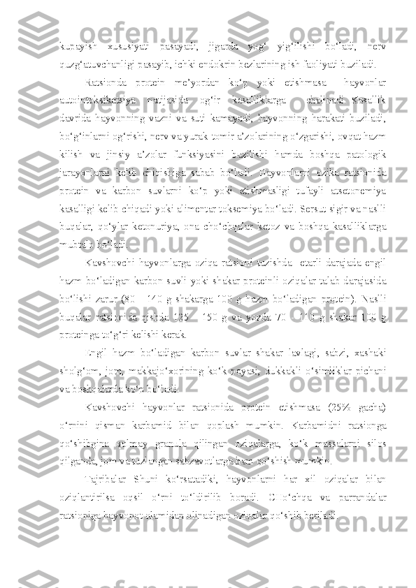 kupayish   xususiyati   pasayadi,   jigarda   yog‘   yig‘ilishi   bo‘ladi,   nerv
quzg‘atuvchanligi pasayib, ichki endokrin bezlarining ish faoliyati buziladi.
Ratsionda     protein     me’yordan     ko‘p     yoki     etishmasa         hayvonlar
autointoksikatsiya       natijasida       og‘ir       kasalliklarga           chalinadi.   Kasallik
davrida   hayvonning   vazni   va   suti   kamayadi,   hayvonning   harakati   buziladi,
bo‘g‘inlarni og‘rishi, nerv va yurak-tomir a’zolarining o‘zgarishi, ovqat hazm
kilish   va   jinsiy   a’zolar   funksiyasini   buzilishi   hamda   boshqa   patologik
jarayonlarni   kelib   chiqishiga   sabab   bo‘ladi.   Hayvonlarni   ozika   ratsionida
protein   va   karbon   suvlarni   ko‘p   yoki   etishmasligi   tufayli   atsetonemiya
kasalligi kelib chiqadi yoki alimentar toksemiya bo‘ladi. Sersut sigir va naslli
buqalar,   qo‘ylar   ketonuriya,   ona   cho‘chqalar   ketoz   va   boshqa   kasalliklarga
mubtalo bo‘ladi.
Kavshovchi   hayvonlarga   oziqa   ratsioni   tuzishda     etarli   darajada   engil
hazm bo‘ladigan karbon suvli yoki shakar-proteinli oziqalar talab darajasida
bo‘lishi   zarur   (80   -   140   g   shakarga   100   g   hazm   bo‘ladigan   protein).   Naslli
bu q alar   rats i onida   q i sh da   125   -   150   g   va   yo z da   70   -   110   g   shakar   100   g
proteinga to‘ g‘ ri kelishi kerak.
Engil   h azm   bo‘ladigan   k arbo n   suvlar   shakar   lavlagi ,   sabzi,   xashaki
sholg‘om,   jom,   makkajo‘xorining   ko‘k   poyasi,   dukkakli   o‘simliklar   pichani
va bosh q alarda ko‘p bo‘ladi.
Kavshovchi   hayvonlar   ratsionida   protein   etishmasa   (25%   gacha)
o‘r n i ni   qi sman   karbamid   bilan   q oplash   mumkin.   Karbamid n i   ratsionga
qo‘ sh i bgina   q olmay   granula   q ilingan   ozi q a l arga ,   ko‘k   ma s salarni   silos
qilganda, jom va tuzlangan sabzavotlarga ham qo‘ sh ish mumki n .
Tajr i balar   Shuni   ko‘rsatadiki,   hayvonlarni   har   x i l   oz iqa lar   bilan
oz iq lantirilsa   oqsil   o‘r n i   to‘ldir i lib   boradi.   CHo‘ch q a   va   parrandalar
ratsio ni ga hayvonot olam i dan olinadigan oziqalar  q o‘shib beriladi. 