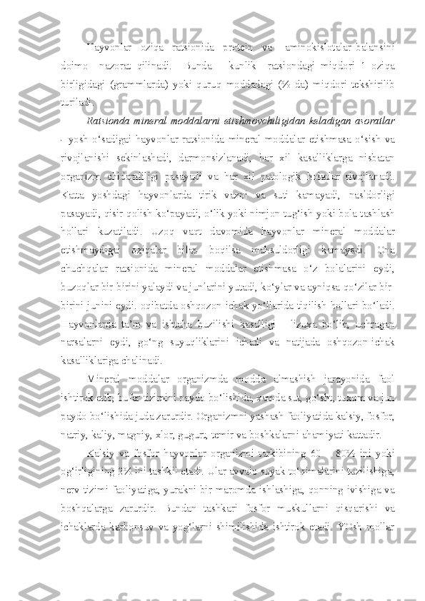 H ayvo n lar     oziqa     ratsionida     protein     va       aminokislotalar   balans in i
doimo     nazorat   qi li n adi.     Bunda       ku n lik     ratsi o ndagi   mi q dori   1   oziqa
birlig i dagi   (grammlarda)   yoki   quruq   moddadagi   (%   da)   mi q dori   t e kshirilib
turiladi .
Ratsionda mineral moddalarni eti sh movchiligidan keladigan asoratlar
-   yosh   o‘sadigai   h ayvonlar   rats i onida   mineral   moddalar   eti sh masa   o‘si sh   va
rivojlanishi   sekinla shadi ,   darmonsizlanadi,   h ar   x i l   kasall i klarga   n isbata n
organizm   chidamlil i gi   pasayadi   va   har   xil   patolo gi k   holatlar   rivojlanadi.
Katta   yo sh dag i   hayvonlarda   tirik   vazni   va   suti   kamayadi,   n asldorligi
p asayadi,  qisir   q olish ko‘payadi, o‘lik yok i  nimjo n  tug‘ish yoki bola ta sh la sh
hollari   kuzatiladi.   Uzo q   vaqt   davom i da   hayvonlar   mi n eral   moddalar
etishmaydigai   oziqalar   bilan   bo q ilsa   mahsuldorligi   kamayadi.   Ona
chuch q alar   rats i onida   m i n e ral   moddala r   et i shmasa   o‘z   bo l alar in i   eyd i ,
buzoqlar bir-birini yalaydi va junlarini yutadi, ko‘ylar va ayniqsa  q o‘zilar bir-
biri ni   junini eydi. o q ibatda oshqozon-ichak yo‘llarida tiqilish   h ollari bo‘ladi.
Hayvonlarda   ta’m   va   ishtaha   buzilishi   kasalligi   -   lizuxa   bo‘lib,   uchragan
narsalarn i   eydi,   go‘ng   suyuqliklarini   ichadi   va   natijada   o shq ozon-ichak
kasalliklariga chalinadi.
Mineral   moddalar   organizmda   modda   almashish   jarayonida   faol
i shtirok etib, bufer  tizimini  paydo bo‘lish i da, xamda sut, go‘sht, tuxum va jun
paydo bo‘li sh ida juda zarurdir. Organizm n i yasha sh  faoliyatida kalsiy ,  fosfor,
natri y , kaliy, magniy, xlor, gugurt, temir va boshkalarni aham i yati kattadir.
Kalsiy   va   fosfor   hayvonlar   organizmi   tarkibining   60   –   8 0 %   ini   yoki
o g‘ irligining 2 %  ini tashkil etadi. Ular avvalo suyak to‘qimalarini tuzilishiga ,
n erv   tizimi   faoliyatiga, yurakni bir maromda ishlashiga, qonning ivishiga va
boshqalarga   zarurdir.   Bundan   tashkari   fosfor   muskullarni   qisqarish i   va
ichaklarda   karbonsuv   va   yog‘larni   shimilishida   ishtirok   etadi.   YOsh   mollar 