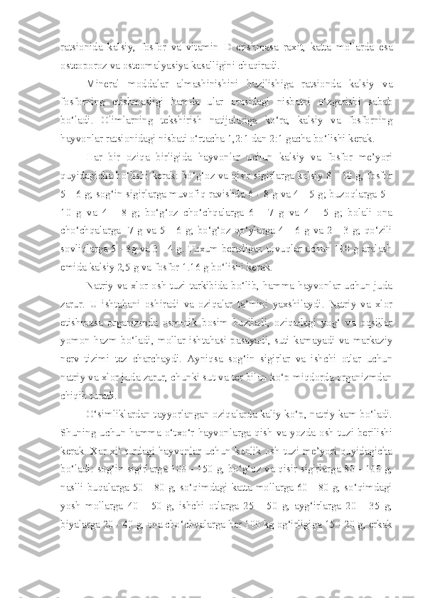 ratsio n ida   kalsiy,   fosfor   va   vitamin   D   etishmasa   raxit,   katta   mollarda   esa
osteo p oroz va osteomalyasiya kasalligini chaqiradi.
Mineral   moddalar   almashinishini   buzilishiga   ratsionda   kalsiy   va
fosforning   etishmasligi   hamda   ular   orasidagi   nisbatni   o‘zgarishi   sabab
bo‘ladi.   Olimlarning   tekshirish   natijalariga   ko‘ra,   kalsiy   va   fosforning
hayvonlar ratsionidagi nisbati o‘rtacha 1,2:1 dan 2:1 gacha bo‘lishi kerak.
Har   bir   oziqa   birligida   hayvonlar   uchun   kalsiy   va   fosfor   me’yori
quyidagicha bo‘lishi kerak: bo‘g‘oz va qisir sigirlarga kalsiy 8 - 10 g, fosfor
5 - 6 g; sog‘in sigirlarga muvofiq ravishda 6 - 8 g va 4 - 5 g; buzoqlarga 5 -
10   g   va   4   -   8   g;   bo‘g‘oz   cho‘chqalarga   6   -   7   g   va   4   -   5   g;   bolali   ona
cho‘chqalarga    7  g va 5  - 6  g;  bo‘g‘oz  qo‘ylarga  4 -  6 g  va  2 -  3 g;  qo‘zili
sovliqlarga 5 - 8g va 3 - 4 g. Tuxum beradigan tovuqlar uchun 100 g aralash
emida kalsiy 2,5 g va fosfor 1.16 g bo‘lishi kerak.
Natriy va xlor osh tuzi tarkibida bo‘lib, hamma hayvonlar uchun juda
zarur.   U   ishtahani   oshiradi   va   oziqalar   ta’mini   yaxshilaydi.   Natriy   va   xlor
etishmasa   organizmda   osmotik   bosim   buziladi,   oziqadagi   yog‘   va   oqsillar
yomon   hazm   bo‘ladi,   mollar   ishtahasi   pasayadi,   suti   kamayadi   va   markaziy
nerv   tizimi   tez   charchaydi.   Ayniqsa   sog‘in   sigirlar   va   ishchi   otlar   uchun
natriy va xlor juda zarur, chunki sut va ter bilan ko‘p miqdorda organizmdan
chiqib turadi.
O‘simliklardan tayyorlangan oziqalarda kaliy ko‘p, natriy kam bo‘ladi.
Shuning  uchun  hamma  o‘txo‘r  hayvonlarga  qish   va   yozda  osh  tuzi   berilishi
kerak. Xar xil turdagi hayvonlar uchun kunlik osh tuzi me’yori quyidagicha
bo‘ladi: sog‘in sigirlarga 100 - 150 g, bo‘g‘oz va qisir sigirlarga 80 - 100 g,
naslli buqalarga 50 - 80 g, so‘qimdagi katta mollarga 60 - 80 g, so‘qimdagi
yosh   mollarga   40   -   50   g,   ishchi   otlarga   25   -   50   g,   ayg‘irlarga   20   -   35   g,
biyalarga 20 - 40 g, ona cho‘chqalarga har 100 kg og‘irligiga 15 - 20 g, erkak 