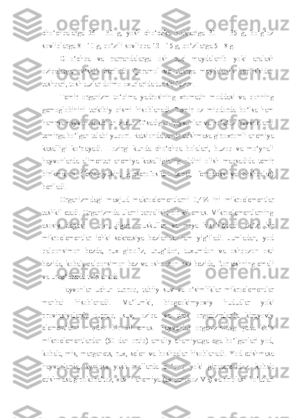 cho‘chqalarga   26   -   30   g,   yosh   cho‘chka   bolalariga   30   -     35   g,   bo‘g‘oz
sovliqlarga 8 - 10 g, qo‘zili sovliqqa 12 - 15 g, qo‘zilarga 5 - 8 g.
CHo‘chqa   va   parrandalarga   osh   tuzi   maydalani b   yo ki   aralash
oziqalarga   qo‘shib   beriladi.   Q oramol   va   otlarga   maydalanib   berilishidan
tashqari, tosh tuzlar doimo oxurlarida turishi lozim. 
Temir   organizm   to‘qima   yadrosining   xromatin   moddasi   va   qonning
gemoglobinini   tarkibiy   qismi   hisoblanadi.   Temir   oz   miqdorda   bo‘lsa   ham
hamma hayvonlar uchun zarur. O‘sadigan hayvonlar va bo‘g‘oz hayvonlarni
temirga bo‘lgan talabi yuqori. Ratsionda temir etishmasa gipoxromli anemiya
kasalligi   ko‘payadi.   Hozirgi   kunda   cho‘chqa   bolalari,   buzoq   va   mo‘ynali
hayvonlarda   alimentar   anemiya   kasalligining   oldini   olish   maqsadida   temir
birikmalari   (ferroglyukin,   glitserofosfatli   temir,   ferrodeks   va   boshqalar)
beriladi.
Organizmdagi   mavjud   makroelementlar n i   0,4 %   ini   mikroelementlar
tashkil etadi. Organizmda ularni tarqalishi bir xil emas. Mikroelementlarning
asosiy   de p osi   -   qon,   jigar,   muskullar   va   miya   hisoblanadi .   Ba’zi   bir
mikroeleme n tlar   ichki   sekretsiya   bezlarida   ham   yig‘iladi.   Jumladan,   yod
qalqonsimon   bezda,   rux   gipofiz,   uru g‘ don,   tuxumdon   va   oshqozon   osti
bezida, kobalt   q alqonsimon bez va oshqozon   osti bezida, ftor t i shning emali
va urug‘donda  to‘planadi .
Hayvonlar   uchun   tupro q,   tabiiy   suv   va   o‘simliklar   mikroelementlar
manbai   hisob l anad i .   Ma’lumki,   b i o geokimyo viy   h ududlar   yoki
provinsiyalarda   tuproq,   suv,   oziqa   va   tir i k   organ izm larda   kimyo viy
elementlarni   miqdori   bir   xil   emas.   H ayvonlar   organizmidagi   juda   ko‘ p
mikroelementlardan   (50   da n   ortiq)   amaliy   aham i yatga   ega   bo‘lganlari   yod,
kobalt,   mis,   marganets,   rux,   sele n   va   boshqalar   hisoblanadi .   Yod   etishmasa
hayvonlarda,   ayni q sa   yo sh   mollarda   bo‘qo q   yoki   gipotereoidoz,   kobalt
etishmasa gipokobaltoz, xavfli anemiya (av i taminoz V
12 ) va oriqlash hol atlar i 