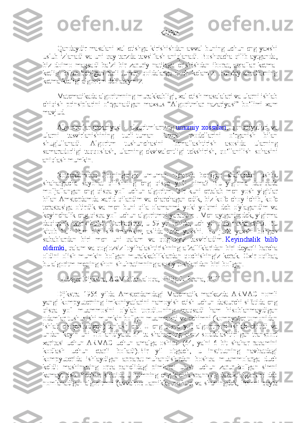 Kirish 
Qandaydir   masalani  xal   etishga  kirishishdan   avval   buning  uchun  eng  yaxshi
uslub   izlanadi   va   uni   qay  tarzda   tavsiflash   aniqlanadi.   Boshqacha   qilib   aytganda,
biz   doimo   maqsadi   ba’zi   bir   zaruriy   natijaga   erishishdan   iborat,   amallar   ketma-
ketligi   bilan   berilgan   turli-tuman   qoidalarga   duch   kelamiz.   Bunday   amallarning
ketma-ketligi algoritm deb ataymiz.
Matematikada algoritmning murakkabligi, xal etish masalalari va ularni ishlab
chiqish   prinsiplarini   o‘rganadigan   maxsus   “Algoritmlar   nazariyasi”   bo‘limi   xam
mavjud.
Algoritmlar   nazariyasi   –   algoritmlarning   umumiy   xossalari ,   qonuniyatlari   va
ularni   tasvirlanishining   turli-tuman   formal   modellarini   o‘rganish   bilan
shug'ullanadi.   Algoritm   tushunchasini   formallashtirish   asosida   ularning
samaradorligi   taqqoslash,   ularning   ekvivalentligi   tekshirish,   qo‘llanilish   sohasini
aniqlash mumkin.
Rotterdamdan   Groningenga   umuman   olganda   berilgan   shahardan   ushbu
shahargacha   sayohat   qilishning   eng   qisqa   yo'li   nima?   Bu   yigirma   daqiqada
mo'ljallangan   eng   qisqa   yo'l   uchun   algoritm.   Bir   kuni   ertalab   men   yosh   yigitlar
bilan Amsterdamda  xarid qilardim  va  charchagan  edik, biz  kofe choy  ichib, kofe
terastasiga   o'tirdik   va   men   buni   qila   olamanmi   yoki   yo'qmi   deb   o'ylagandim   va
keyinchalik eng qisqa yo'l uchun algoritmni yaratdim . Men aytganimdek, yigirma
daqiqalik   ixtiro   bo'ldi.   Darhaqiqat,   u   59   yil   ichida,   uch   yil   o'tib   nashr   etildi.   Bu
kitob   hali   ham   o'qilishi   mumkin,   aslida   juda   yaxshi.   Bu   juda   yaxshi   bo'lgan
sabablardan   biri   men   uni   qalam   va   qog'ozsiz   tasvirladim.   Keyinchalik   bilib
oldimki , qalam va qog'ozsiz loyihalashtirishning afzalliklaridan biri deyarli barcha
oldini   olish   mumkin   bo'lgan   murakkabliklardan   qochishingiz   kerak.   Oxir-oqibat,
bu algoritm mening shon-shuhratimning asosiy toshlaridan biri bo'lgan.
- Edzger Dijkstra, ACM bilan aloqa, Philip L. Frana, 2001.
Dijkstra   1956   yilda   Amsterdamdagi   Matematik   markazda   ARMAC   nomli
yangi kompyuterning imkoniyatlarini namoyish etish uchun dasturchi sifatida eng
qisqa   yo'l   muammosini   o'ylab   topdi.Uning   maqsadi   ham   hisoblanmaydigan
odamlar tushunishi mumkin bo'lgan muammoni va echimni (kompyuter tomonidan
ishlab   chiqariladigan)   tanlash   edi.   U   eng   qisqa   yo'l   algoritmini   ishlab   chiqdi   va
undan   keyin   uni   Gollandiyada   64   ta   shaharning   biroz   soddalashtirilgan   transport
xaritasi   uchun   ARMAC   uchun   amalga   oshirdi   (64,   ya'ni   6   bit   shahar   raqamini
kodlash   uchun   etarli   bo'ladi).Bir   yil   o'tgach,   u   institutning   navbatdagi
kompyuterida   ishlaydigan   apparat-muhandislardan   boshqa   muammolarga   duch
keldi:   mashinaning   orqa   panelidagi   pimlarni   ulash   uchun   zarur   bo'lgan   simni
kamaytirish. Yechim sifatida u Primning eng kichik spanning daraxt algoritmi deb
nomlanadigan algoritmni (avvalroq Jarnikka ma'lum va shuningdek, Primni qayta 