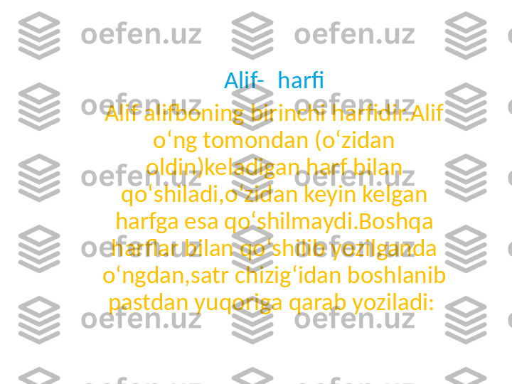 Alif- ا   harfi
Alif alifboning birinchi harfidir.Alif 
oʻng tomondan (oʻzidan 
oldin)keladigan harf bilan 
qoʻshiladi,oʻzidan keyin kelgan 
harfga esa qoʻshilmaydi.Boshqa 
harflar bilan qoʻshilib yozilganda 
oʻngdan,satr chizigʻidan boshlanib 
pastdan yuqoriga qarab yoziladi:  