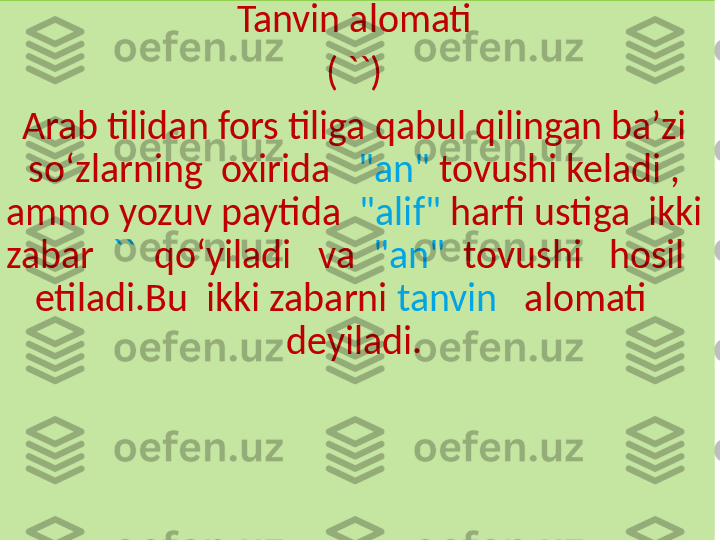 Tanvin alomati
( ``)
Arab tilidan fors tiliga qabul qilingan baʼzi 
soʻzlarning  oxirida    "an"  tovushi keladi , 
ammo yozuv paytida   "alif"  harfi ustiga  ikki 
zabar   ``   qoʻyiladi   va   "an"   tovushi   hosil   
etiladi.Bu  ikki zabarni  tanvin    alomati    
deyiladi. 