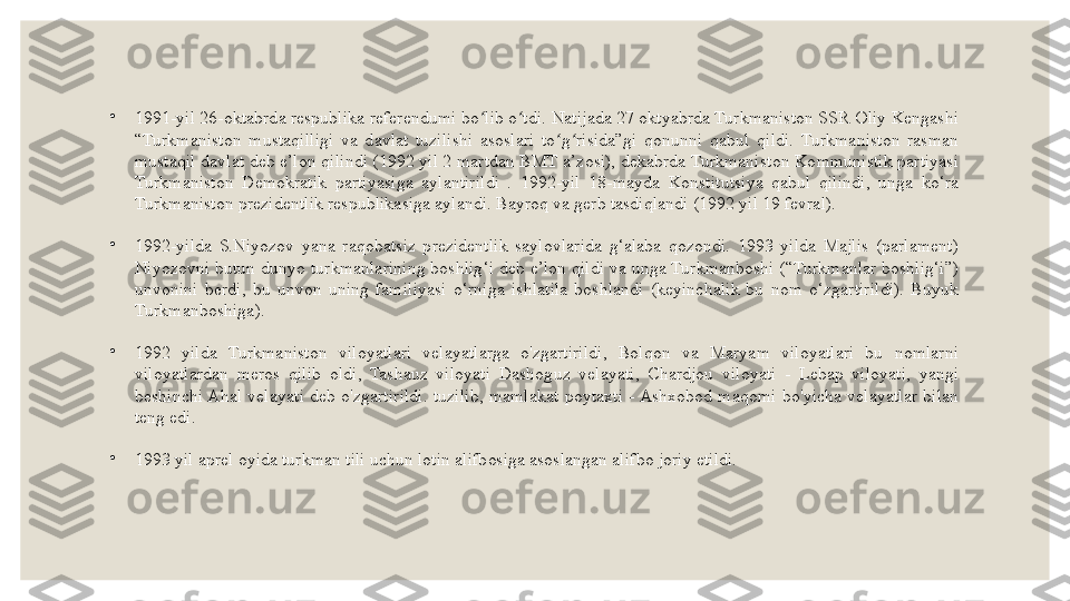 •
1991-yil 26-oktabrda respublika referendumi bo lib o tdi. Natijada 27 oktyabrda Turkmaniston SSR Oliy Kengashi ʻ ʻ
“Turkmaniston  mustaqilligi  va  davlat  tuzilishi  asoslari  to g risida”gi  qonunni  qabul  qildi.  Turkmaniston  rasman 	
ʻ ʻ
mustaqil davlat deb e’lon qilindi (1992 yil 2 martdan BMT a’zosi), dekabrda Turkmaniston Kommunistik partiyasi 
Turkmaniston  Demokratik  partiyasiga  aylantirildi  .  1992-yil  18-mayda  Konstitutsiya  qabul  qilindi,  unga  ko‘ra 
Turkmaniston prezidentlik respublikasiga aylandi. Bayroq va gerb tasdiqlandi (1992 yil 19 fevral).
•
1992-yilda  S.Niyozov  yana  raqobatsiz  prezidentlik  saylovlarida  g‘alaba  qozondi.  1993  yilda  Majlis  (parlament) 
Niyozovni butun dunyo turkmanlarining boshlig‘i deb e’lon qildi va unga Turkmanboshi (“Turkmanlar boshlig‘i”) 
unvonini  berdi,  bu  unvon  uning  familiyasi  o‘rniga  ishlatila  boshlandi  (keyinchalik  bu  nom  o‘zgartirildi).  Buyuk 
Turkmanboshiga).
•
1992  yilda  Turkmaniston  viloyatlari  velayatlarga  o'zgartirildi,  Bolqon  va  Maryam  viloyatlari  bu  nomlarni 
viloyatlardan  meros  qilib  oldi,  Tashauz  viloyati  Dashoguz  velayati,  Chardjou  viloyati  -  Lebap  viloyati,  yangi 
beshinchi Ahal  velayati  deb  o'zgartirildi.  tuzilib,  mamlakat  poytaxti  - Ashxobod  maqomi  bo'yicha  velayatlar  bilan 
teng edi.
•
1993 yil aprel oyida turkman tili uchun lotin alifbosiga asoslangan alifbo joriy etildi. 