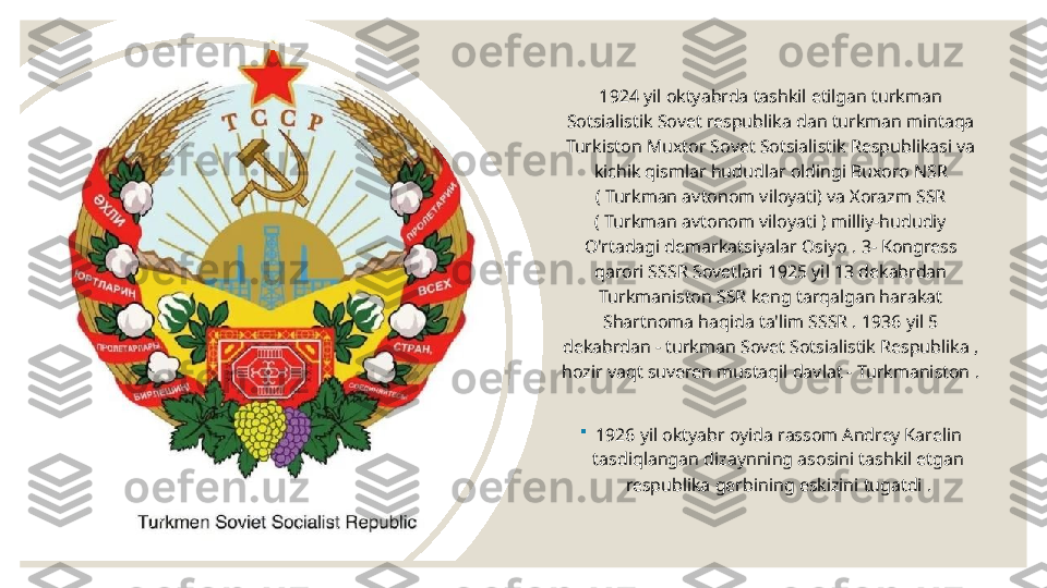 1924 yil oktyabrda tashkil etilgan turkman 
Sotsialistik Sovet respublika dan turkman mintaqa 
Turkiston Muxtor Sovet Sotsialistik Respublikasi va 
kichik qismlar hududlar oldingi Buxoro NSR 
( Turkman avtonom viloyati) va Xorazm SSR 
( Turkman avtonom viloyati ) milliy-hududiy 
O'rtadagi demarkatsiyalar  Osiyo . 3- Kongress 
qarori SSSR Sovetlari 1925 yil 13 dekabrdan 
Turkmaniston SSR keng tarqalgan harakat 
Shartnoma haqida ta'lim SSSR . 1936 yil 5 
dekabrdan - turkman Sovet Sotsialistik Respublika , 
hozir vaqt suveren mustaqil davlat - Turkmaniston .

1926 yil oktyabr oyida rassom Andrey Karelin 
tasdiqlangan dizaynning asosini tashkil etgan 
respublika gerbining eskizini tugatdi . 