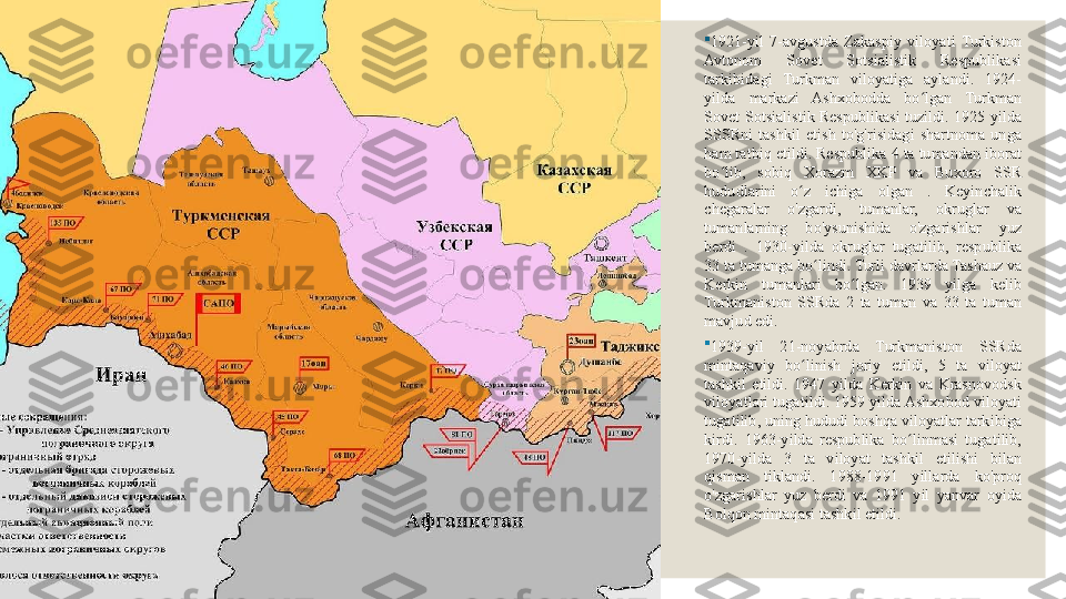 
1921-yil  7-avgustda  Zakaspiy  viloyati  Turkiston 
Avtonom  Sovet  Sotsialistik  Respublikasi 
tarkibidagi  Turkman  viloyatiga  aylandi.  1924-
yilda  markazi  Ashxobodda  bo lgan  Turkman ʻ
Sovet  Sotsialistik  Respublikasi  tuzildi.  1925  yilda 
SSSRni  tashkil  etish  to'g'risidagi  shartnoma  unga 
ham tatbiq etildi. Respublika 4 ta tumandan iborat 
bo lib,  sobiq  Xorazm  XKP  va  Buxoro  SSR 	
ʻ
hududlarini  o z  ichiga  olgan  .  Keyinchalik 	
ʻ
chegaralar  o'zgardi,  tumanlar,  okruglar  va 
tumanlarning  bo'ysunishida  o'zgarishlar  yuz 
berdi  .  1930-yilda  okruglar  tugatilib,  respublika 
33 ta tumanga bo lindi. Turli davrlarda Tashauz va 	
ʻ
Kerkin  tumanlari  bo lgan.  1939  yilga  kelib 	
ʻ
Turkmaniston  SSRda  2  ta  tuman  va  33  ta  tuman 
mavjud edi.

1939-yil  21-noyabrda  Turkmaniston  SSRda 
mintaqaviy  bo linish  joriy  etildi,  5  ta  viloyat 	
ʻ
tashkil  etildi.  1947  yilda  Kerkin  va  Krasnovodsk 
viloyatlari tugatildi. 1959 yilda Ashxobod viloyati 
tugatilib, uning hududi boshqa viloyatlar tarkibiga 
kirdi.  1963-yilda  respublika  bo linmasi  tugatilib, 	
ʻ
1970-yilda  3  ta  viloyat  tashkil  etilishi  bilan 
qisman  tiklandi.  1988-1991  yillarda  ko'proq 
o'zgarishlar  yuz  berdi  va  1991  yil  yanvar  oyida 
Bolqon mintaqasi tashkil etildi. 