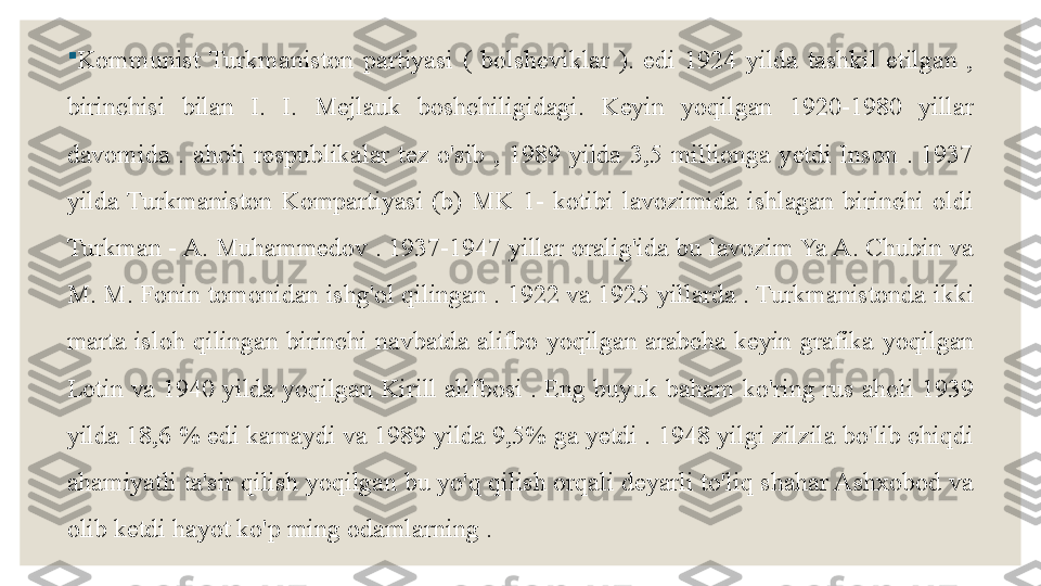 
Kommunist  Turkmaniston  partiyasi  (  bolsheviklar  ).  edi  1924  yilda  tashkil  etilgan  , 
birinchisi  bilan  I.  I.  Mejlauk  boshchiligidagi.  Keyin  yoqilgan  1920-1980  yillar 
davomida  .  aholi  respublikalar  tez  o'sib  ,  1989  yilda  3,5  millionga  yetdi  Inson  .  1937 
yilda  Turkmaniston  Kompartiyasi  (b)  MK  1-  kotibi  lavozimida  ishlagan  birinchi  oldi 
Turkman - A. Muhammedov . 1937-1947 yillar oralig'ida  bu lavozim Ya A. Chubin va 
M. M. Fonin tomonidan ishg'ol qilingan . 1922 va 1925 yillarda . Turkmanistonda	
  ikki 
marta  isloh  qilingan  birinchi  navbatda  alifbo  yoqilgan  arabcha  keyin  grafika	
   yoqilgan 
Lotin va 1940 yilda yoqilgan Kirill alifbosi . Eng buyuk baham ko'ring rus aholi 1939 
yilda 18,6 % edi kamaydi va 1989 yilda 9,5% ga yetdi . 1948 yilgi zilzila bo'lib chiqdi 
ahamiyatli ta'sir qilish yoqilgan bu yo'q qilish orqali deyarli to'liq shahar Ashxobod va 
olib ketdi hayot ko'p ming odamlarning . 