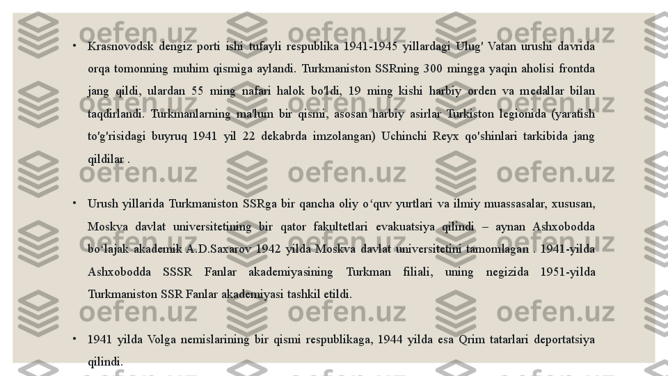 •
Krasnovodsk  dengiz  porti  ishi  tufayli  respublika  1941-1945  yillardagi  Ulug'  Vatan  urushi  davrida 
orqa  tomonning  muhim  qismiga  aylandi.  Turkmaniston  SSRning  300  mingga  yaqin  aholisi  frontda 
jang  qildi,  ulardan  55  ming  nafari  halok  bo'ldi,  19  ming  kishi  harbiy  orden  va  medallar  bilan 
taqdirlandi.  Turkmanlarning  ma'lum  bir  qismi,  asosan  harbiy  asirlar  Turkiston  legionida  (yaratish 
to'g'risidagi  buyruq  1941  yil  22  dekabrda  imzolangan)  Uchinchi  Reyx  qo'shinlari  tarkibida  jang 
qildilar .
•
Urush  yillarida  Turkmaniston  SSRga  bir  qancha  oliy  o quv  yurtlari  va  ilmiy  muassasalar,  xususan, ʻ
Moskva  davlat  universitetining  bir  qator  fakultetlari  evakuatsiya  qilindi  –  aynan  Ashxobodda 
bo lajak  akademik  A.D.Saxarov  1942  yilda  Moskva  davlat  universitetini  tamomlagan  .  1941-yilda 	
ʻ
Ashxobodda  SSSR  Fanlar  akademiyasining  Turkman  filiali,  uning  negizida  1951-yilda 
Turkmaniston SSR Fanlar akademiyasi tashkil etildi.
•
1941  yilda  Volga  nemislarining  bir  qismi  respublikaga,  1944  yilda  esa  Qrim  tatarlari  deportatsiya 
qilindi. 