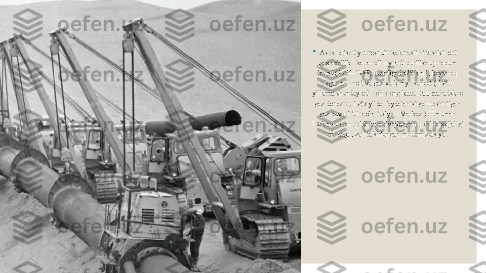 
Asos iqtisodiyot respublikalar asli ni tashkil etdi 
paxtachilik [ katta roli o'ynadi qurilish Qoraqum 
kanal (1954–1988) uzunligi 1375 km ], keyinroq 
o'sgan roli neft va gaz va kimyo sanoat ( 1960-
yillarda shunday edi ochiq eng katta Dauletabadskoe 
gaz depozit ; 1967 yilda foydalanishga topshirilgan 
gaz quvuri O'rtacha Osiyo - Markaz ). Umuman 
Turkmaniston qoldi kam rivojlangan qishloq xo'jaligi 
mintaqa , zaif ta'sirlangan modernizatsiya . 