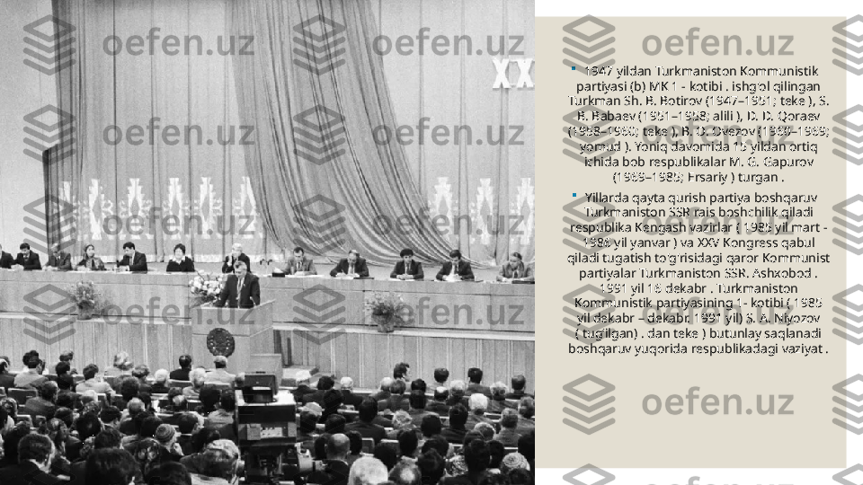 
1947 yildan Turkmaniston Kommunistik 
partiyasi (b) MK 1 - kotibi . ishg'ol qilingan 
Turkman Sh. B. Botirov (1947–1951; teke ), S. 
B. Babaev (1951–1958; alili ), D. D. Qoraev 
(1958–1960; teke ), B. O. Ovezov (1960–1969; 
yomud ). Yoniq davomida 15 yildan ortiq 
ichida bob respublikalar M. G. Gapurov 
(1969–1985; Ersariy ) turgan .

Yillarda  qayta qurish   partiya boshqaruv 
Turkmaniston SSR	
  rais boshchilik qiladi 
respublika Kengash vazirlar ( 1985 yil mart - 
1986 yil yanvar ) va XXV Kongress qabul 
qiladi tugatish to'g'risidagi qaror Kommunist 
partiyalar Turkmaniston SSR. Ashxobod . 
1991 yil 16 dekabr . Turkmaniston 
Kommunistik partiyasining 1- kotibi ( 1985 
yil dekabr – dekabr. 1991 yil) S. A. Niyozov 
( tugʻilgan) . dan teke ) butunlay saqlanadi 
boshqaruv yuqorida respublikadagi vaziyat . 