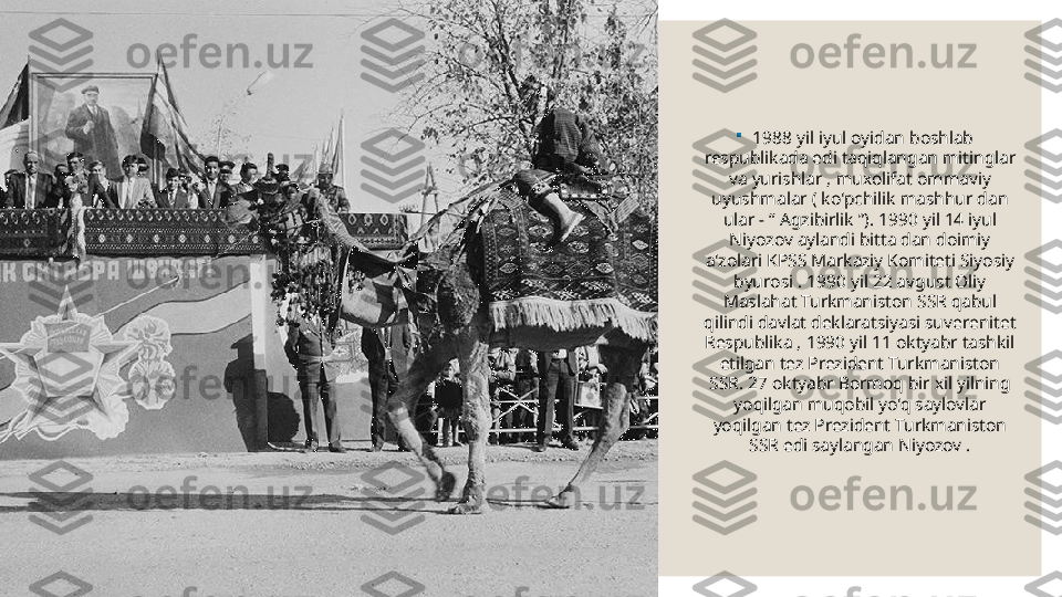 
1988 yil iyul oyidan boshlab 
respublikada edi taqiqlangan mitinglar 
va yurishlar , muxolifat ommaviy 
uyushmalar ( ko'pchilik mashhur dan 
ular - “ Agzibirlik ”). 1990 yil 14 iyul 
Niyozov aylandi bitta dan doimiy 
a'zolari KPSS Markaziy Komiteti Siyosiy 
byurosi . 1990 yil 22 avgust Oliy 
Maslahat Turkmaniston SSR qabul 
qilindi davlat deklaratsiyasi  suverenitet 
Respublika , 1990 yil 11 oktyabr tashkil 
etilgan tez Prezident Turkmaniston 
SSR. 27 oktyabr Bormoq bir xil yilning 
yoqilgan muqobil yo'q saylovlar 
yoqilgan tez Prezident Turkmaniston 
SSR edi saylangan Niyozov . 