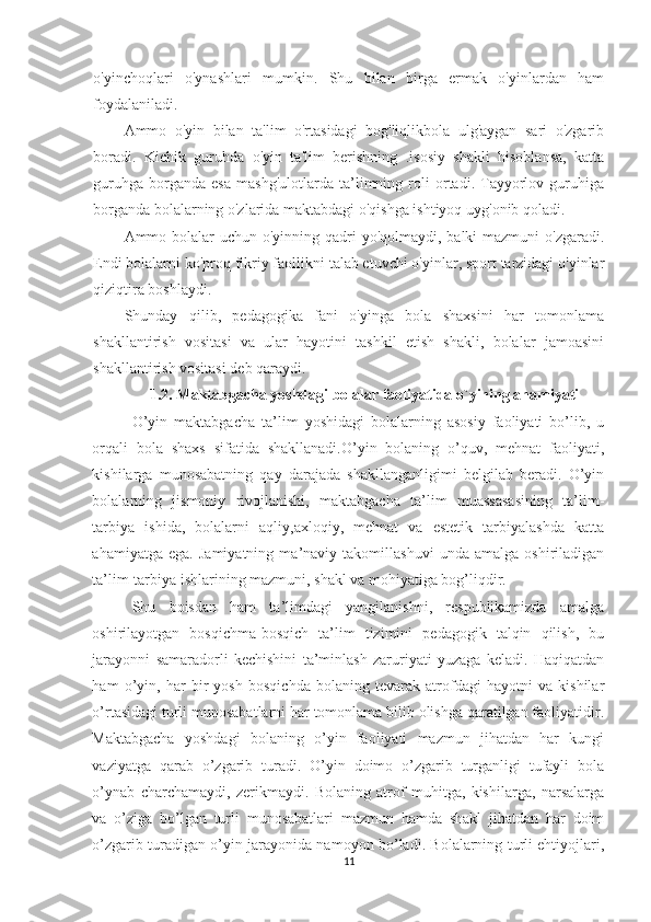 o'yinchoqlari   o'ynashlari   mumkin.   Shu   bilan   birga   ermak   o'yinlardan   ham
foydalaniladi.
Ammo   o'yin   bilan   ta'lim   o'rtasidagi   bog'liqlikbola   ulg'aygan   sari   o'zgarib
boradi.   Kichik   guruhda   o'yin   ta'lim   berishning   .isosiy   shakli   hisoblansa,   katta
guruhga   borganda   esa   mashg'ulotlarda   ta’limning   roli   ortadi.   Tayyorlov   guruhiga
borganda bolalarning o'zlarida maktabdagi o'qishga ishtiyoq uyg'onib qoladi.
Ammo bolalar uchun o'yinning qadri  yo'qolmaydi, balki mazmuni  o'zgaradi.
Endi bolalarni ko'proq fikriy faollikni talab etuvchi o'yinlar, sport tarzidagi o'yinlar
qiziqtira boshlaydi.
Shunday   qilib,   pedagogika   fani   o'yinga   bola   shaxsini   har   tomonlama
shakllantirish   vositasi   va   ular   hayotini   tashkil   etish   shakli,   bolalar   jamoasini
shakllantirish vositasi deb qaraydi.
1.2 .  Maktabgacha yoshdagi bolalar faoliyatida o`yining ahamiyati
O’yin   maktabgacha   ta’lim   yoshidagi   bolalarning   asosiy   faoliyati   bo’lib,   u
orqali   bola   shaxs   sifatida   shakllanadi.O’yin   bolaning   o’quv,   mehnat   faoliyati,
kishilarga   munosabatning   qay   darajada   shakllanganligimi   belgilab   beradi.   O’yin
bolalarning   jismoniy   rivojlanishi,   maktabgacha   ta’lim   muassasasining   ta’lim-
tarbiya   ishida,   bolalarni   aqliy,axloqiy,   mehnat   va   estetik   tarbiyalashda   katta
ahamiyatga   ega.   Jamiyatning   ma’naviy   takomillashuvi   unda   amalga   oshiriladigan
ta’lim-tarbiya ishlarining mazmuni, shakl va mohiyatiga bog’liqdir. 
Shu   boisdan   ham   ta’limdagi   yangilanishni,   respublikamizda   amalga
oshirilayotgan   bosqichma-bosqich   ta’lim   tizimini   pedagogik   talqin   qilish,   bu
jarayonni   samaradorli   kechishini   ta’minlash   zaruriyati   yuzaga   keladi.   Haqiqatdan
ham   o’yin,   har   bir   yosh   bosqichda   bolaning   tevarak   atrofdagi   hayotni   va   kishilar
o’rtasidagi turli munosabatlarni har tomonlama bilib olishga qaratilgan faoliyatidir.
Maktabgacha   yoshdagi   bolaning   o’yin   faoliyati   mazmun   jihatdan   har   kungi
vaziyatga   qarab   o’zgarib   turadi.   O’yin   doimo   o’zgarib   turganligi   tufayli   bola
o’ynab   charchamaydi,   zerikmaydi.   Bolaning   atrof   muhitga,   kishilarga,   narsalarga
va   o’ziga   bo’lgan   turli   munosabatlari   mazmun   hamda   shakl   jihatdan   har   doim
o’zgarib turadigan o’yin jarayonida namoyon bo’ladi. Bolalarning turli ehtiyojlari,
11 