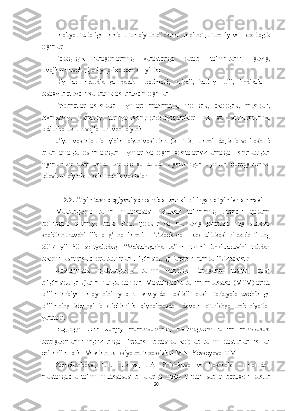 Faoliyat turlariga qarab: ijtimoiy intellektual, mehnat, ijti moiy va psixologik
o'yinlar.
Pedagogik   jarayonlarning   xarakteriga   qarab:   ta’lim-tarbi-   yaviy,
rivojlantiruvchi, ijodiy, psixotexnik o'yinlar.
O'yinlar   metodlariga   qarab:   predmetli,   sujetli,   badiiy   rolli,   hodisalarni
tasavvur etuvchi va dramalashtiruvchi o'yinlar.
Predmetlar   asosidagi   o'yinlar:   matematik,   biologik,   ekologik,   musiqali,
texnikaviy,   jismoniy   tarbiyalovchi,iqtisodiytejamkor-   lik   va   ishbilarmonlik,
tadbirkorlikni rivojlantiruvchi o'yinlar.
O'yin vositalari bo'yicha: o'yin vositalari (koptok, pirami- da, kub va boshq.)
bilan   amalga   oshiriladigan   o'yinlar   va   o'yin   vositalarisiz   amalga   oshiriladigan
o'yinlar   xontaxta   ustida,   xonada   va   dalada   o'ynaladigan   o'yinlar,   kompyuter   va
televizor o'yinlari kabi texnik vositalar.
2.2. O`yin texnologiyasi yordamida tashkil qilingan o`yin ishlanmasi
Maktabgacha   ta’lim   muassasasi   uzluksiz   ta’limning   birinchi   qadami
bo‘libgina   qolmay,   balki   faol,   ijodkor   va   ma’naviy   jihatdan   boy   shaxsni
shakllantiruvchi   ilk   pog‘ona   hamdir.   O‘zbekiston   Respublikasi   Prezidentining
2017   yil   30   sentyabrdagi   “Maktabgacha   ta’lim   tizimi   boshqaruvini   tubdan
takomillashtirish chora-tadbirlari to‘g‘risida”gi farmoni hamda “O‘zbekiston 
Respublikasi   maktabgacha   ta’lim   vazirligi   faoliyatini   tashkil   etish
to‘g‘risida”gi   Qarori   bunga   dalildir.   Maktabgacha   ta’lim   muassasa   (MTM)larida
ta’lim-tarbiya   jarayonini   yuqori   saviyada   tashkil   etish   tarbiyalanuvchilarga
ta’limning   keyingi   bosqichlarida   qiynalmasdan   davom   ettirishga   imkoniyatlar
yaratadi. 
Bugunga   kelib   xorijiy   mamlakatlarda,   maktabgacha   ta’lim   muassasasi
tarbiyachilarini   ingliz   tiliga   o‘rgatish   borasida   ko‘plab   ta’lim   dasturlari   ishlab
chiqarilmoqda. Masalan, Rossiya mutaxassislari M.N. Yevseyeva, T.V. 
Zemchenkova,   L.L.   Likova,   I.A.   Shishkova   va   boshqalar   tomonidan
maktabgacha   ta’lim   muassasasi   bolalariga   ingliz   tilidan   saboq   beruvchi   dastur
20 