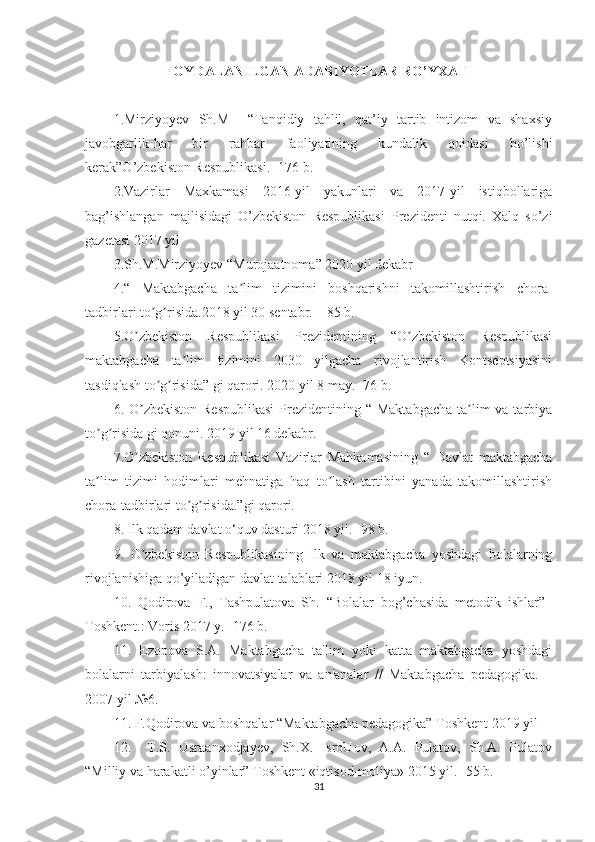 FOYDALANILGAN ADABIYOTLAR RO’YXATI
1.Mirziyoyev   Sh.M     “Tanqidiy   tahlil,   qat’iy   tartib   intizom   va   shaxsiy
javobgarlik-har   bir   rahbar   faoliyatining   kundalik   qoidasi   bo’lishi
kerak”O’zbekiston Respublikasi. -176 b.
2.Vazirlar   Maxkamasi   2016-yil   yakunlari   va   2017-yil   istiqbollariga
bag’ishlangan   majlisidagi   O’zbekiston   Respublikasi   Prezidenti   nutqi.   Xalq   so’zi
gazetasi 2017 yil 
3.Sh.M.Mirziyoyev “Murojaatnoma” 2020 yil dekabr 
4.“   Maktabgacha   ta lim   tizimini   boshqarishni   takomillashtirish   chora-ʼ
tadbirlari to g risida.2018 yil 30 sentabr. – 85 b. 	
ʼ ʼ
5.O zbekiston   Respublikasi   Prezidentining   “O zbekiston   Respublikasi	
ʼ ʼ
maktabgacha   ta lim   tizimini   2030   yilgacha   rivojlantirish   Kontseptsiyasini	
ʼ
tasdiqlash to g risida” gi qarori. 2020 yil 8 may. -76 b.	
ʼ ʼ
6. O zbekiston  Respublikasi  Prezidentining “ Maktabgacha  ta lim  va tarbiya	
ʼ ʼ
to g risida gi qonuni. 2019 yil 16 dekabr.	
ʼ ʼ
7.O zbekiston   Respublikasi   Vazirlar   Mahkamasining   “   Davlat   maktabgacha	
ʼ
ta lim   tizimi   hodimlari   mehnatiga   haq   to lash   tartibini   yanada   takomillashtirish	
ʼ ʼ
chora-tadbirlari to g risida.”gi qarori.	
ʼ ʼ
8. Ilk qadam davlat o‘quv dasturi 2018 yil. -98 b.
9.   O zbekiston   Respublikasining   Ilk   va   maktabgacha   yoshdagi   bolalarning	
ʼ
rivojlanishiga qo’yiladigan davlat talablari 2018 yil 18 iyun.
10.   Qodirova   F.,   Tashpulatova   Sh.   “Bolalar   bog’chasida   metodik   ishlar”–
Т oshkent.: Voris 2017 y. -176 b.
11.   Ezopova   S.A.   Maktabgacha   ta'lim   yoki   katta   maktabgacha   yoshdagi
bolalarni   tarbiyalash:   innovatsiyalar   va   an'analar   //   Maktabgacha   pedagogika.   –
2007 yil №6.
11. F.Qodirova va boshqalar “Maktabgacha pedagogika” Toshkent 2019 yil 
12.     T.S.   Usraanxodjayev,   Sh.X.   IsroUov,   A.A.   Pulatov,   Sh.A.   Pulatov
“Milliy va harakatli o’yinlar” Toshkent «iqtisod-moliya» 2015 yil. -55 b.
31 