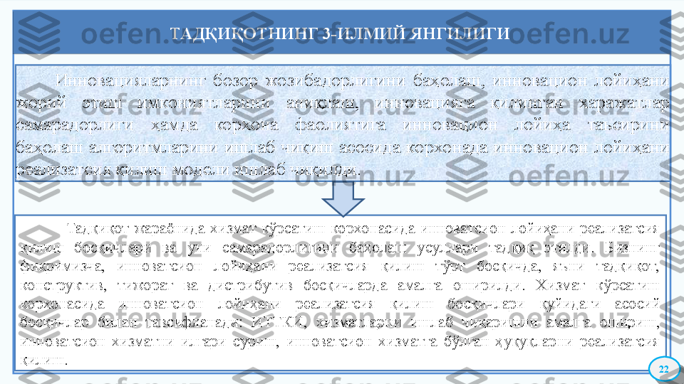             Инновацияларнинг  бозор  жозибадорлигини  баҳолаш,  инновацион  лойиҳани 
жорий  этиш  имкониятларини  аниқлаш,  инновацияга  қилинган  харажатлар 
самарадорлиги  ҳамда  корхона  фаолиятига  инновацион  лойиҳа  таъсирини 
баҳолаш  алгоритмларини ишлаб чиқиш  асосида корхонада  инновацион  лойиҳани 
реализатсия қилиш модели ишлаб чиқилди.
                  Тадқиқот  жараёнида  хизмат  кўрсатиш  корхонасида  инноватсион  лойиҳани  реализатсия 
қилиш  босқичлари  ва  уни  самарадорлигини  баҳолаш  усуллари  тадқиқ  этилди.  Бизнинг 
фикримизча,  инноватсион  лойиҳани  реализатсия  қилиш  тўрт  босқичда,  яъни  тадқиқот, 
конструктив,  тижорат  ва  дистрибутив  босқичларда  амалга  оширилди.  Хизмат  кўрсатиш 
корхонасида  инноватсион  лойиҳани  реализатсия  қилиш  босқичлари  қуйидаги  асосий 
босқичлар  билан  тавсифланади:  ИТТКИ,  хизматларни  ишлаб  чиқаришни  амалга  ошириш, 
инноватсион  хизматни  илгари  суриш,  инноватсион  хизматга  бўлган  ҳуқуқларни  реализатсия 
қилиш. ТАДҚИҚОТНИНГ 3-ИЛМИЙ ЯНГИЛИГИ 
22    